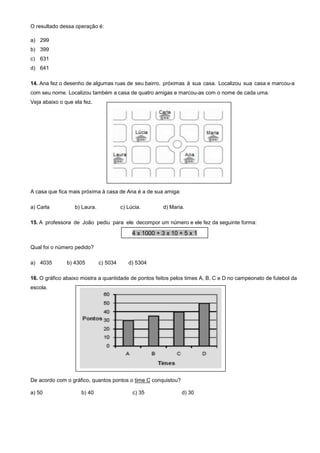 O resultado dessa operação é:
a) 299
b) 399
c) 631
d) 641
14. Ana fez o desenho de algumas ruas de seu bairro, próximas à sua casa. Localizou sua casa e marcou-a
com seu nome. Localizou também a casa de quatro amigas e marcou-as com o nome de cada uma.
Veja abaixo o que ela fez.
A casa que fica mais próxima à casa de Ana é a de sua amiga:
a) Carla b) Laura. c) Lúcia. d) Maria.
15. A professora de João pediu para ele decompor um número e ele fez da seguinte forma:
Qual foi o número pedido?
a) 4035 b) 4305 c) 5034 d) 5304
16. O gráfico abaixo mostra a quantidade de pontos feitos pelos times A, B, C e D no campeonato de futebol da
escola.
De acordo com o gráfico, quantos pontos o time C conquistou?
a) 50 b) 40 c) 35 d) 30
4 x 1000 + 3 x 10 + 5 x 1
 
