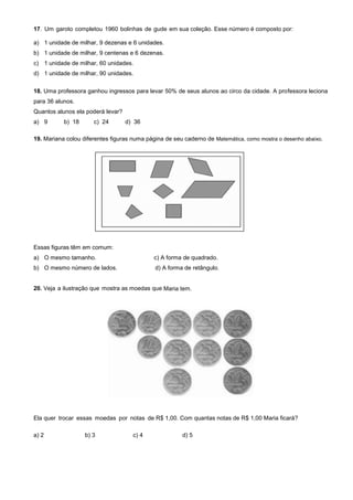 17. Um garoto completou 1960 bolinhas de gude em sua coleção. Esse número é composto por:
a) 1 unidade de milhar, 9 dezenas e 6 unidades.
b) 1 unidade de milhar, 9 centenas e 6 dezenas.
c) 1 unidade de milhar, 60 unidades.
d) 1 unidade de milhar, 90 unidades.
18. Uma professora ganhou ingressos para levar 50% de seus alunos ao circo da cidade. A professora leciona
para 36 alunos.
Quantos alunos ela poderá levar?
a) 9 b) 18 c) 24 d) 36
19. Mariana colou diferentes figuras numa página de seu caderno de Matemática, como mostra o desenho abaixo.
Essas figuras têm em comum:
a) O mesmo tamanho. c) A forma de quadrado.
b) O mesmo número de lados. d) A forma de retângulo.
20. Veja a ilustração que mostra as moedas que Maria tem.
Ela quer trocar essas moedas por notas de R$ 1,00. Com quantas notas de R$ 1,00 Maria ficará?
a) 2 b) 3 c) 4 d) 5
 