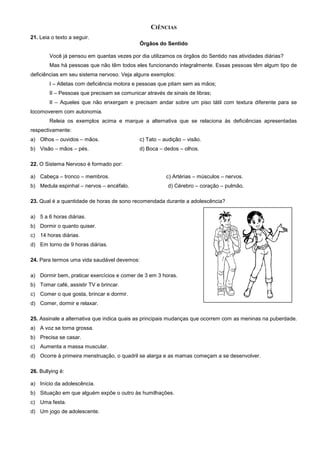 CIÊNCIAS
21. Leia o texto a seguir.
Órgãos do Sentido
Você já pensou em quantas vezes por dia utilizamos os órgãos do Sentido nas atividades diárias?
Mas há pessoas que não têm todos eles funcionando integralmente. Essas pessoas têm algum tipo de
deficiências em seu sistema nervoso. Veja alguns exemplos:
I – Atletas com deficiência motora e pessoas que pitam sem as mãos;
II – Pessoas que precisam se comunicar através de sinais de libras;
II – Aqueles que não enxergam e precisam andar sobre um piso tátil com textura diferente para se
locomoverem com autonomia.
Releia os exemplos acima e marque a alternativa que se relaciona às deficiências apresentadas
respectivamente:
a) Olhos – ouvidos – mãos. c) Tato – audição – visão.
b) Visão – mãos – pés. d) Boca – dedos – olhos.
22. O Sistema Nervoso é formado por:
a) Cabeça – tronco – membros. c) Artérias – músculos – nervos.
b) Medula espinhal – nervos – encéfalo. d) Cérebro – coração – pulmão.
23. Qual é a quantidade de horas de sono recomendada durante a adolescência?
a) 5 a 6 horas diárias.
b) Dormir o quanto quiser.
c) 14 horas diárias.
d) Em torno de 9 horas diárias.
24. Para termos uma vida saudável devemos:
a) Dormir bem, praticar exercícios e comer de 3 em 3 horas.
b) Tomar café, assistir TV e brincar.
c) Comer o que gosta, brincar e dormir.
d) Comer, dormir e relaxar.
25. Assinale a alternativa que indica quais as principais mudanças que ocorrem com as meninas na puberdade.
a) A voz se torna grossa.
b) Precisa se casar.
c) Aumenta a massa muscular.
d) Ocorre à primeira menstruação, o quadril se alarga e as mamas começam a se desenvolver.
26. Bullying é:
a) Início da adolescência.
b) Situação em que alguém expõe o outro às humilhações.
c) Uma festa.
d) Um jogo de adolescente.
 