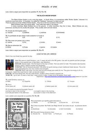 INGLÊS – 6º ANO
Leia o texto a seguir para responder as questões 71, 72, 73 e 74.
THE BLACK WIDOW SPIDER
The Black Widow Spider is not a very big spider. In South Africa, it is sometimes called “Button Spider,” because it is
small and round and shiny. In Australia, it is called the “Redback,” because it is black and red.
There are about six kinds of Black Widow Spider. They live in the hot countries of the world.
Black Widows make very strong webs. They make their webs in dry places.
In some countries, Black Widows live on the ground. In other countries, they live in trees. Black Widows are very
poisonous, but they do not usually bite people. They usually catch and eat insects.
71. O texto dá informações sobre:
a) moscas b) abelhas c) aranhas d) borboletas
72. A quantidade de tipos desse inseto existente no mundo é:
a) 4 b) 6 c) 8 d) 10
73. Elas vivem em países com o clima:
a) quente b) frio c) úmido d) seco
74. Elas se alimentam de:
a) folhas b) frutas c) grama d) insetos
Leia o texto a seguir para responder as questões 75, 76 e 77.
A DAY IN THE LIFE: GREECE
Here's how one Greek boy spends his day.
Hello! My name is Josef Dimitriou. I am 11 years old and in the fifth grade. I live with my parents and two younger
sisters in the seaside town of Nea Makri, near Marathon.
8:00 A.M. Classes begin. The first lesson of the day is Greek. Then we switch to math. This teacher also teaches
physics, history, religious studies and geography.
12:30 P.M. Time for physical education. We either do sports training or learn traditional Greek dances. This is the
most exhausting hour, but very creative and energetic.
7:00 P.M. When I get home, my mom has fruit and orange juice ready for me. They give me energy to do my
homework. I spend the most time on math, my favorite subject.
9:00 P.M. We have family time. We eat a light dinner, usually a piece of toast or spinach pie.
10:00 P.M. I go to bed. It's been a hard day. I read a book to relax. It helps me to fall asleep. Good night!
Disponível em: <http://www.timeforkids.com/destination/greece/day-in-life>.Acesso em 13 jun 2016.
75. Josef Dimitriou nasceu na:
a) Itália b) Espanha c) Grécia d) Turquia
76. He is:
a) ten years old b) eleven years old c) twelve years old d) nine years old
77. O horário da aula de Educação Física é:
a) at ten ó clock in the morning. c) at eight ó clock in the morning.
b) at half past twelve in the afternoon. d) at seven ó clock in the afternoon.
Leia o pôster para responder as questões 78, 79 e 80.
78. A expressão que significa pedir desculpas é:
a) Please b) Thank you c) Excuse me d) I’m sorry
79. O título do pôster “Be Polite Use Magic Words” dá a ideia de que as pessoas devem
ser:
a) estudiosas b) educadas c) bem humoradas d) criativas
80. Para pedir licença devemos dizer:
a) Excuse me b) Can I have c) Thank you d) Please
 
