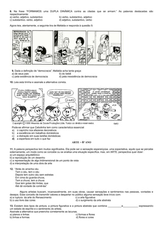 8. Na frase “FORMAMOS uma DUPLA DINÂMICA contra as ciladas que se armam.” As palavras destacadas são
respectivamente:
a) verbo, adjetivo, substantivo b) verbo, substantivo, adjetivo
c) substantivo, verbo, adjetivo d) adjetivo, substantivo, verbo
Agora leia, atentamente, a seguinte tira de Mafalda e responda à questão 9.
9. Dada a definição de “democracia”, Mafalda acha tanta graça:
a) de seus pais b) do bebê
c) pela existência de democracia d) pela inexistência de democracia
10. Leia esta tirinha e assinale a alternativa correta.
Pode-se afirmar que Cebolinha tem como característica essencial:
a) o capricho nos afazeres decorativos
b) a excelência em trabalhos domésticos
c) a distração em suas tarefas domésticas
d) a esperteza em tudo o que faz
ARTE – 6º ANO
11. A palavra perspectiva tem muitos significados. Ela pode ser a sensação esperançosa, uma expectativa, aquilo que se percebe
externamente, um modo como se concebe ou se analisa uma situação específica, mas, em ARTE, perspectiva quer dizer:
a) um espaço arquitetônico
b) a reprodução de um desenho
c) a representação de algo tridimensional de um ponto de vista
d) a interpretação de uma obra de arte
12. “Atrás do arranha céu
Tem o céu, tem o céu
Depois tem outro céu sem estrelas
Em cima do guarda-chuva,
Tem a chuva, tem a chuva
Que tem gotas tão lindas, que
Até dá vontade de comê-las”
Alguns artistas buscam, incansavelmente, em suas obras, causar sensações e sentimentos nas pessoas, vontades e
desejos. Esse conceito de transmitir valores e despertar no público alguma sensação teve início com:
a) a ruptura da arte do Renascimento c) a arte figurativa
b) o uso livre das cores d) o surgimento da arte abstrata
13. Existem dois tipos de pintura, a pintura figurativa e a pintura abstrata que combina __________e___________ expressando
um estado de espírito e o sentimento do artista.
Assinale a alternativa que preencha corretamente as lacunas.
a) planos e linhas c) formas e flores
b) linhas e formas d) flores e cores
 