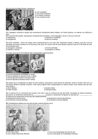 14. Esta obra de Pablo Picasso figurativa é:
a) uma paisagem
b) uma pintura histórica
c) um retrato romântico
d) uma natureza-morta
15. Linguagem universal é aquela que encontramos diariamente pelas cidades, em locais públicos, na internet, em edifícios e
lojas.
Ela transmite informações, representam simbolicamente situações. A esta linguagem, dá-se o nome de nome de:
a) ideogramas c) desenhos simbólicos
b) pictogramas d) arte em símbolos
16. Pintor holandês, Vicent Van Gogh, pintou intensamente em sua curta vida. Desenhava desde a infância, mas deu início às
atividades de pintura somente no fim dos seus vinte anos. Em pouco mais de uma década, produziu mais de 2100 obras de arte.
Sua produção inclui:
a) paisagens e abstratos c) formas abstratas
b) retratos e animais d) paisagens e retratos
17. Essas pinturas de Henri Matisse são consideradas respectivamente:
a) pinturas figurativas de paisagem e retrato
b) pintura abstrata de natureza morta e retrato
c) pintura figurativa retrato e natureza morta
d) pintura figurativa natureza morta e retrato
18. Artista que é considerado um gênio da arte moderna, pesquisava novas formas de desenhar, pintar e esculpir. Ele criou um
movimento artístico chamado Cubismo, onde vários ângulos eram representados ao mesmo tempo numa mesma obra de arte.
Este artista é:
a) Henri Matisse c) Gustavo Rosa
b) Pablo Picasso d) George Braque
19. O cubismo foi um movimento que rompeu com tudo o que se conhecia de arte até então. Carregado de ideias inovadoras,
abandonou as tendências tradicionais de _______________e passou a representar as figuras da natureza por _______________.
As palavras que preenchem as lacunas são respectivamente;
a) perspectiva e formas livres c) perspectiva e formas geométricas
b) movimento e formas abstratas d) movimento e formas realistas
20. Consideramos releitura de uma obra de arte, pode-se afirmar que é
a) uma mera cópia c) uma nova interpretação da obra de arte
b) uma criação totalmente diferente d) uma combinação de modalidades artísticas
 
