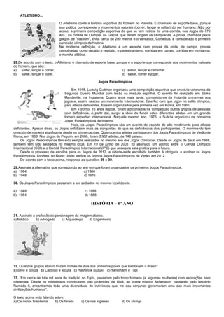 ATLETISMO...
O Atletismo conta a história esportiva do homem no Planeta. É chamado de esporte-base, porque
sua prática corresponde a movimentos naturais (correr, lançar e saltar) do ser humano. Não por
acaso, a primeira competição esportiva de que se tem notícia foi uma corrida, nos Jogos de 776
A.C., na cidade de Olímpia, na Grécia, que deram origem às Olimpíadas. A prova, chamada pelos
gregos de "stadium", tinha cerca de 200 metros e o vencedor, Coroebus, é considerado o primeiro
campeão olímpico da história.
Na moderna definição, o Atletismo é um esporte com provas de pista, de campo, provas
combinadas, como decatlo e heptatlo, o pedestrianismo, corridas em campo, corridas em montanha,
e marcha atlética.
28.De acordo com o texto, o Atletismo é chamado de esporte base, porque é o esporte que corresponde aos movimentos naturais
do homem, que são:
a) saltar, lançar e correr. c) saltar, lançar e caminhar.
b) saltar, lançar e pular. d) saltar, correr e jogar.
Jogos Paraolímpicos
Em 1948, Ludwig Guttman organizou uma competição esportiva que envolvia veteranos da
Segunda Guerra Mundial com lesão na medula espinhal. O evento foi realizado em Stoke
Mandeville, na Inglaterra. Quatro anos mais tarde, competidores da Holanda uniram-se aos
jogos e, assim, nasceu um movimento internacional. Este fez com que jogos no estilo olímpico,
para atletas deficientes, fossem organizados pela primeira vez em Roma, em 1960.
Em Toronto, 16 anos depois, foram adicionados na competição outros grupos de pessoas
com deficiência. A partir daí, surgiu a ideia de fundir estes diferentes atletas em um grande
torneio esportivo internacional. Naquele mesmo ano, 1976, a Suécia organizou os primeiros
Jogos Paraolímpicos de Inverno.
Hoje, os Jogos Paraolímpicos são um evento de esporte de alto rendimento para atletas
deficientes. Apesar disso, os Jogos enfatizam mais as conquistas do que as deficiências dos participantes. O movimento tem
crescido de maneira significante desde os primeiros dias. Quatrocentos atletas participaram dos Jogos Paraolímpicos de Verão de
Roma, em 1960. Nos Jogos de Pequim, em 2008, foram 3.951 atletas, de 146 países.
Os Jogos Paraolímpicos têm sido sempre realizados no mesmo ano dos Jogos Olímpicos. Desde os Jogos de Seul, em 1988,
também têm sido sediados no mesmo local. Em 19 de junho de 2001, foi assinado um acordo entre o Comitê Olímpico
Internacional (COI) e o Comitê Paraolímpico Internacional (IPC) que assegura esta prática para o futuro.
Desde o processo de escolha para os Jogos de 2012, a cidade-sede escolhida também é obrigada a acolher os Jogos
Paraolímpicos. Londres, no Reino Unido, sediou os últimos Jogos Paraolímpicos de Verão, em 2012.
De acordo com o texto acima, responda as questões 29 e 30.
29.Assinale a alternativa que corresponda ao ano em que foram organizados os primeiros Jogos Paraolímpicos.
a) 1984 c) 1960
b) 1948 d) 1976
30. Os Jogos Paraolímpicos passaram a ser sediados no mesmo local desde:
a) 1948 c) 1988
b) 1984 d) 1888
HISTÓRIA – 6º ANO
31. Assinale a profissão do personagem da imagem abaixo.
a) Médico b) Advogado c) Arqueólogo d) Engenheiro
32. Qual dos grupos abaixo trazem nomes de dois dos primeiros povos que habitavam o Brasil?
a) Silva e Souza b) Cardoso e Moura c) Hashiro e Suzuki d) Yanomami e Tupi
33. “Em cerca de três mil anos de tradição no Egito, passaram pelo trono homens (e algumas mulheres) com aspirações bem
diferentes. Desde os misteriosos construtores das pirâmides de Gizé, ao poeta místico Akhenaton, passando pelo lendário
Ramsés II, encontramos toda uma diversidade de indivíduos que, no seu conjunto, governaram uma das mais importantes
civilizações humanas”.
O texto acima está falando sobre:
a) Os índios brasileiros b) Os faraós c) Os reis ingleses d) Os vikings
 