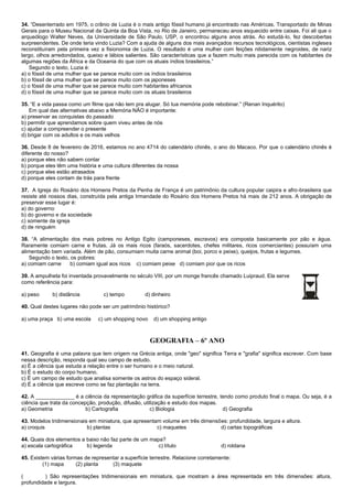 34. “Desenterrado em 1975, o crânio de Luzia é o mais antigo fóssil humano já encontrado nas Américas. Transportado de Minas
Gerais para o Museu Nacional da Quinta da Boa Vista, no Rio de Janeiro, permaneceu anos esquecido entre caixas. Foi ali que o
arqueólogo Walter Neves, da Universidade de São Paulo, USP, o encontrou alguns anos atrás. Ao estudá-lo, fez descobertas
surpreendentes. De onde teria vindo Luzia? Com a ajuda de alguns dos mais avançados recursos tecnológicos, cientistas ingleses
reconstituíram pela primeira vez a fisionomia de Luzia. O resultado é uma mulher com feições nitidamente negroides, de nariz
largo, olhos arredondados, queixo e lábios salientes. São características que a fazem muito mais parecida com os habitantes de
algumas regiões da África e da Oceania do que com os atuais índios brasileiros.”
Segundo o texto, Luzia é:
a) o fóssil de uma mulher que se parece muito com os índios brasileiros
b) o fóssil de uma mulher que se parece muito com os japoneses
c) o fóssil de uma mulher que se parece muito com habitantes africanos
d) o fóssil de uma mulher que se parece muito com os atuais brasileiros
35. “E a vida passa como um filme que não tem pra alugar. Só tua memória pode rebobinar.” (Renan Inquérito)
Em qual das alternativas abaixo a Memória NÃO é importante:
a) preservar as conquistas do passado
b) permitir que aprendamos sobre quem viveu antes de nós
c) ajudar a compreender o presente
d) brigar com os adultos e os mais velhos
36. Desde 8 de fevereiro de 2016, estamos no ano 4714 do calendário chinês, o ano do Macaco. Por que o calendário chinês é
diferente do nosso?
a) porque eles não sabem contar
b) porque eles têm uma história e uma cultura diferentes da nossa
c) porque eles estão atrasados
d) porque eles contam de trás para frente
37. A Igreja do Rosário dos Homens Pretos da Penha de França é um patrimônio da cultura popular caipira e afro-brasileira que
resiste até nossos dias, construída pela antiga Irmandade do Rosário dos Homens Pretos há mais de 212 anos. A obrigação de
preservar esse lugar é:
a) do governo
b) do governo e da sociedade
c) somente da igreja
d) de ninguém
38. “A alimentação dos mais pobres no Antigo Egito (camponeses, escravos) era composta basicamente por pão e água.
Raramente comiam carne e frutas. Já os mais ricos (faraós, sacerdotes, chefes militares, ricos comerciantes) possuíam uma
alimentação bem variada. Além de pão, consumiam muita carne animal (boi, porco e peixe), queijos, frutas e legumes.
Segundo o texto, os pobres:
a) comiam carne b) comiam igual aos ricos c) comiam peixe d) comiam pior que os ricos
39. A ampulheta foi inventada provavelmente no século VIII, por um monge francês chamado Luipraud. Ela serve
como referência para:
a) peso b) distância c) tempo d) dinheiro
40. Qual destes lugares não pode ser um patrimônio histórico?
a) uma praça b) uma escola c) um shopping novo d) um shopping antigo
GEOGRAFIA – 6º ANO
41. Geografia é uma palavra que tem origem na Grécia antiga, onde "geo" significa Terra e "grafia" significa escrever. Com base
nessa descrição, responda qual seu campo de estudo.
a) É a ciência que estuda a relação entre o ser humano e o meio natural.
b) É o estudo do corpo humano.
c) É um campo de estudo que analisa somente os astros do espaço sideral.
d) É a ciência que escreve como se faz plantação na terra.
42. A _____________ é a ciência da representação gráfica da superfície terrestre, tendo como produto final o mapa. Ou seja, é a
ciência que trata da concepção, produção, difusão, utilização e estudo dos mapas.
a) Geometria b) Cartografia c) Biologia d) Geografia
43. Modelos tridimensionais em miniatura, que apresentam volume em três dimensões: profundidade, largura e altura.
a) croquis b) plantas c) maquetes d) cartas topográficas
44. Quais dos elementos a baixo não faz parte de um mapa?
a) escala cartográfica b) legenda c) título d) roldana
45. Existem várias formas de representar a superfície terrestre. Relacione corretamente:
(1) mapa (2) planta (3) maquete
( ) São representações tridimensionais em miniatura, que mostram a área representada em três dimensões: altura,
profundidade e largura.
 