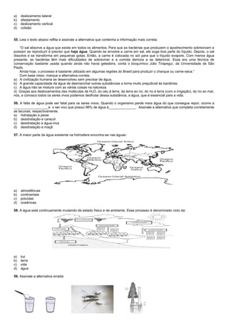a) deslizamento lateral
b) afastamento
c) deslizamento vertical
d) colisão
55. Leia o texto abaixo reflita e assinale a alternativa que contenha a informação mais correta;
“O sal absorve a água que existe em todos os alimentos. Para que as bactérias que produzem o apodrecimento sobrevivam e
possam se reproduzir é preciso que haja água. Quando se envolve a carne em sal, ele suga boa parte do líquido. Depois, o sal
dissolve e se transforma em pequenas gotas. Então, a carne é colocada no sol para que o líquido evapore. Com menos água
presente, as bactérias têm mais dificuldades de sobreviver e a comida demora a se deteriorar. Essa era uma técnica de
conservação bastante usada quando ainda não havia geladeira, conta o bioquímico Júlio Tirapegui, da Universidade de São
Paulo.
Ainda hoje, o processo é bastante utilizado em algumas regiões do Brasil para produzir o charque ou carne-seca.”
Com base nisso, marque a alternativa correta.
a) A civilização humana se desenvolveu sem precisar de água.
b) A grande capacidade da água de desmanchar outras substâncias a torna muito prejudicial às bactérias.
c) A água não se mistura com as várias coisas na natureza.
d) Graças aos deslocamentos das moléculas de H2O, do céu à terra, da terra ao rio, do rio à terra (com a irrigação), do rio ao mar,
nós, e conosco todos os seres vivos podemos desfrutar dessa substância, a água, que é essencial para a vida.
56. A falta de água pode ser fatal para os seres vivos. Quando o organismo perde mais água do que consegue repor, ocorre a
__________________e o ser vivo que possui 98% de água é______________. Assinale a alternativa que completa corretamente
as lacunas, respectivamente.
a) hidratação e peixe
b) desidratação e caracol
c) desidratação e água-viva
d) desidratação e maçã
57. A maior parte da água existente na hidrosfera encontra-se nas águas:
a) atmosféricas
b) continentais
c) poluídas
d) oceânicas
58. A água está continuamente mudando de estado físico e de ambiente. Esse processo é denominado ciclo da:
a) luz
b) terra
c) vida
d) água
59. Assinale a alternativa errada:
 