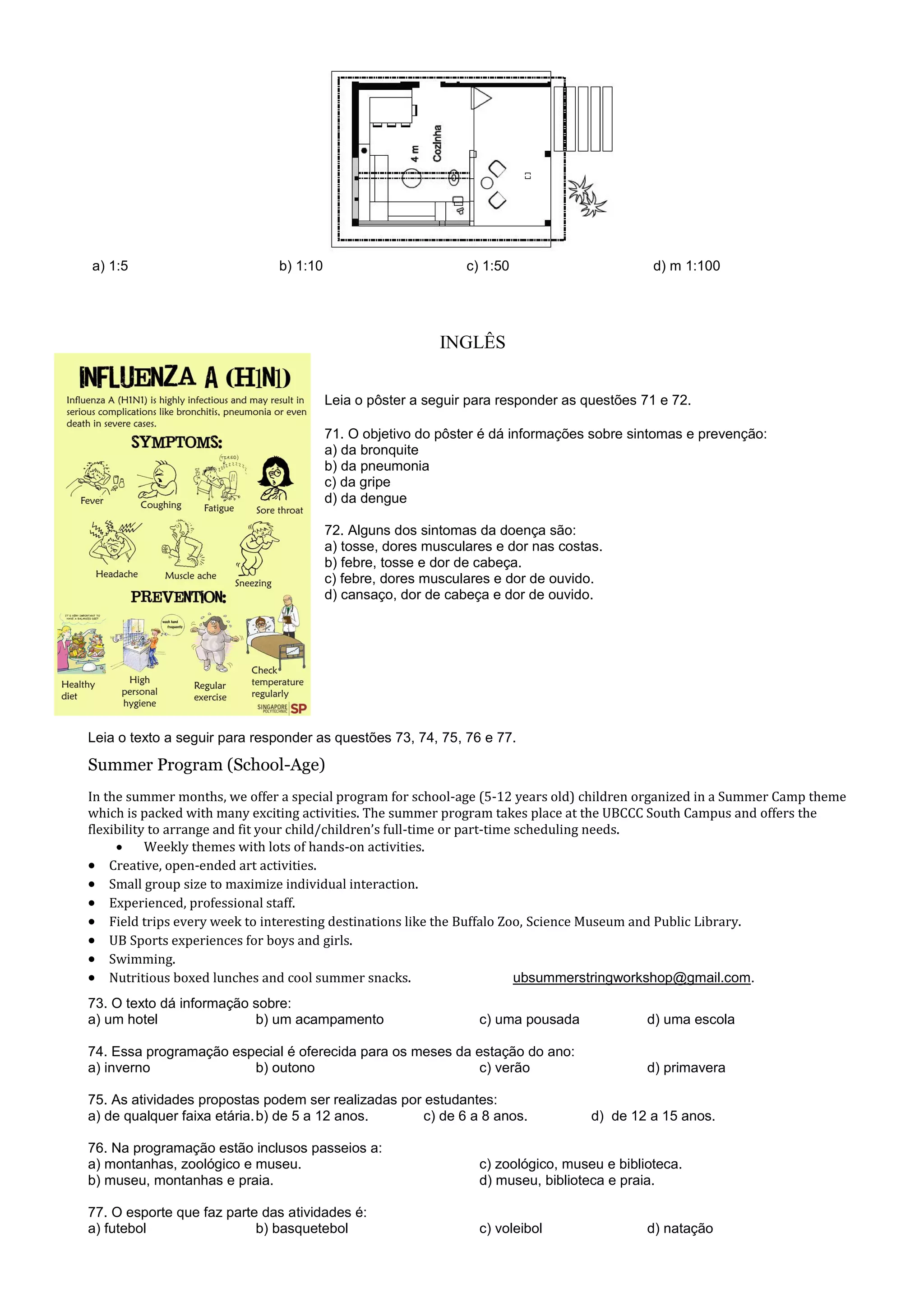 a) 1:5 b) 1:10 c) 1:50 d) m 1:100
INGLÊS
Leia o pôster a seguir para responder as questões 71 e 72.
71. O objetivo do pôster é dá informações sobre sintomas e prevenção:
a) da bronquite
b) da pneumonia
c) da gripe
d) da dengue
72. Alguns dos sintomas da doença são:
a) tosse, dores musculares e dor nas costas.
b) febre, tosse e dor de cabeça.
c) febre, dores musculares e dor de ouvido.
d) cansaço, dor de cabeça e dor de ouvido.
Leia o texto a seguir para responder as questões 73, 74, 75, 76 e 77.
Summer Program (School-Age)
In the summer months, we offer a special program for school-age (5-12 years old) children organized in a Summer Camp theme
which is packed with many exciting activities. The summer program takes place at the UBCCC South Campus and offers the
flexibility to arrange and fit your child/children’s full-time or part-time scheduling needs.
 Weekly themes with lots of hands-on activities.
 Creative, open-ended art activities.
 Small group size to maximize individual interaction.
 Experienced, professional staff.
 Field trips every week to interesting destinations like the Buffalo Zoo, Science Museum and Public Library.
 UB Sports experiences for boys and girls.
 Swimming.
 Nutritious boxed lunches and cool summer snacks. ubsummerstringworkshop@gmail.com.
73. O texto dá informação sobre:
a) um hotel b) um acampamento c) uma pousada d) uma escola
74. Essa programação especial é oferecida para os meses da estação do ano:
a) inverno b) outono c) verão d) primavera
75. As atividades propostas podem ser realizadas por estudantes:
a) de qualquer faixa etária.b) de 5 a 12 anos. c) de 6 a 8 anos. d) de 12 a 15 anos.
76. Na programação estão inclusos passeios a:
a) montanhas, zoológico e museu. c) zoológico, museu e biblioteca.
b) museu, montanhas e praia. d) museu, biblioteca e praia.
77. O esporte que faz parte das atividades é:
a) futebol b) basquetebol c) voleibol d) natação
 