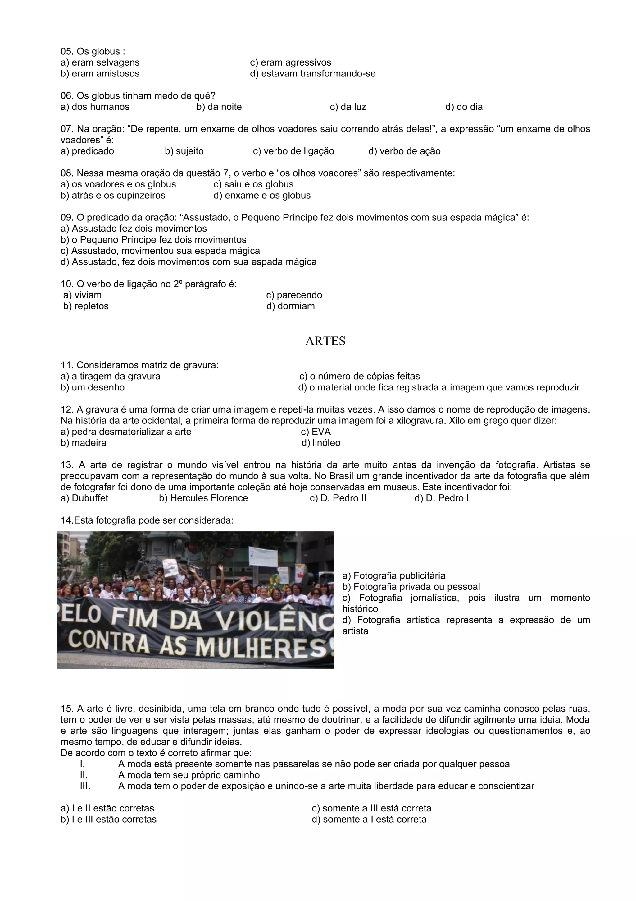 05. Os globus :
a) eram selvagens c) eram agressivos
b) eram amistosos d) estavam transformando-se
06. Os globus tinham medo de quê?
a) dos humanos b) da noite c) da luz d) do dia
07. Na oração: “De repente, um enxame de olhos voadores saiu correndo atrás deles!”, a expressão “um enxame de olhos
voadores” é:
a) predicado b) sujeito c) verbo de ligação d) verbo de ação
08. Nessa mesma oração da questão 7, o verbo e “os olhos voadores” são respectivamente:
a) os voadores e os globus c) saiu e os globus
b) atrás e os cupinzeiros d) enxame e os globus
09. O predicado da oração: “Assustado, o Pequeno Príncipe fez dois movimentos com sua espada mágica” é:
a) Assustado fez dois movimentos
b) o Pequeno Príncipe fez dois movimentos
c) Assustado, movimentou sua espada mágica
d) Assustado, fez dois movimentos com sua espada mágica
10. O verbo de ligação no 2º parágrafo é:
a) viviam c) parecendo
b) repletos d) dormiam
ARTES
11. Consideramos matriz de gravura:
a) a tiragem da gravura c) o número de cópias feitas
b) um desenho d) o material onde fica registrada a imagem que vamos reproduzir
12. A gravura é uma forma de criar uma imagem e repeti-la muitas vezes. A isso damos o nome de reprodução de imagens.
Na história da arte ocidental, a primeira forma de reproduzir uma imagem foi a xilogravura. Xilo em grego quer dizer:
a) pedra desmaterializar a arte c) EVA
b) madeira d) linóleo
13. A arte de registrar o mundo visível entrou na história da arte muito antes da invenção da fotografia. Artistas se
preocupavam com a representação do mundo à sua volta. No Brasil um grande incentivador da arte da fotografia que além
de fotografar foi dono de uma importante coleção até hoje conservadas em museus. Este incentivador foi:
a) Dubuffet b) Hercules Florence c) D. Pedro II d) D. Pedro I
14.Esta fotografia pode ser considerada:
a) Fotografia publicitária
b) Fotografia privada ou pessoal
c) Fotografia jornalística, pois ilustra um momento
histórico
d) Fotografia artística representa a expressão de um
artista
15. A arte é livre, desinibida, uma tela em branco onde tudo é possível, a moda por sua vez caminha conosco pelas ruas,
tem o poder de ver e ser vista pelas massas, até mesmo de doutrinar, e a facilidade de difundir agilmente uma ideia. Moda
e arte são linguagens que interagem; juntas elas ganham o poder de expressar ideologias ou questionamentos e, ao
mesmo tempo, de educar e difundir ideias.
De acordo com o texto é correto afirmar que:
I. A moda está presente somente nas passarelas se não pode ser criada por qualquer pessoa
II. A moda tem seu próprio caminho
III. A moda tem o poder de exposição e unindo-se a arte muita liberdade para educar e conscientizar
a) I e II estão corretas c) somente a III está correta
b) I e III estão corretas d) somente a I está correta
 