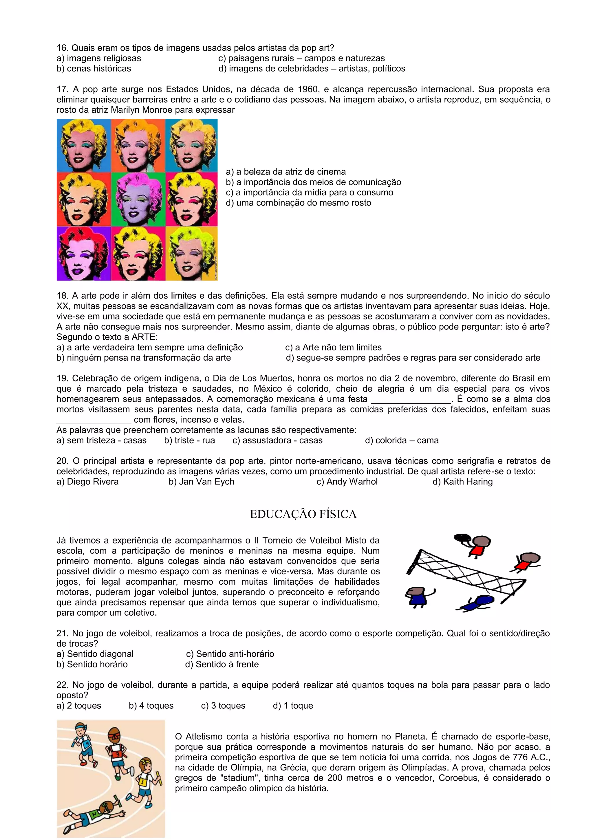 16. Quais eram os tipos de imagens usadas pelos artistas da pop art?
a) imagens religiosas c) paisagens rurais – campos e naturezas
b) cenas históricas d) imagens de celebridades – artistas, políticos
17. A pop arte surge nos Estados Unidos, na década de 1960, e alcança repercussão internacional. Sua proposta era
eliminar quaisquer barreiras entre a arte e o cotidiano das pessoas. Na imagem abaixo, o artista reproduz, em sequência, o
rosto da atriz Marilyn Monroe para expressar
a) a beleza da atriz de cinema
b) a importância dos meios de comunicação
c) a importância da mídia para o consumo
d) uma combinação do mesmo rosto
18. A arte pode ir além dos limites e das definições. Ela está sempre mudando e nos surpreendendo. No início do século
XX, muitas pessoas se escandalizavam com as novas formas que os artistas inventavam para apresentar suas ideias. Hoje,
vive-se em uma sociedade que está em permanente mudança e as pessoas se acostumaram a conviver com as novidades.
A arte não consegue mais nos surpreender. Mesmo assim, diante de algumas obras, o público pode perguntar: isto é arte?
Segundo o texto a ARTE:
a) a arte verdadeira tem sempre uma definição c) a Arte não tem limites
b) ninguém pensa na transformação da arte d) segue-se sempre padrões e regras para ser considerado arte
19. Celebração de origem indígena, o Dia de Los Muertos, honra os mortos no dia 2 de novembro, diferente do Brasil em
que é marcado pela tristeza e saudades, no México é colorido, cheio de alegria é um dia especial para os vivos
homenagearem seus antepassados. A comemoração mexicana é uma festa ________________. É como se a alma dos
mortos visitassem seus parentes nesta data, cada família prepara as comidas preferidas dos falecidos, enfeitam suas
_______________ com flores, incenso e velas.
As palavras que preenchem corretamente as lacunas são respectivamente:
a) sem tristeza - casas b) triste - rua c) assustadora - casas d) colorida – cama
20. O principal artista e representante da pop arte, pintor norte-americano, usava técnicas como serigrafia e retratos de
celebridades, reproduzindo as imagens várias vezes, como um procedimento industrial. De qual artista refere-se o texto:
a) Diego Rivera b) Jan Van Eych c) Andy Warhol d) Kaith Haring
EDUCAÇÃO FÍSICA
Já tivemos a experiência de acompanharmos o II Torneio de Voleibol Misto da
escola, com a participação de meninos e meninas na mesma equipe. Num
primeiro momento, alguns colegas ainda não estavam convencidos que seria
possível dividir o mesmo espaço com as meninas e vice-versa. Mas durante os
jogos, foi legal acompanhar, mesmo com muitas limitações de habilidades
motoras, puderam jogar voleibol juntos, superando o preconceito e reforçando
que ainda precisamos repensar que ainda temos que superar o individualismo,
para compor um coletivo.
21. No jogo de voleibol, realizamos a troca de posições, de acordo como o esporte competição. Qual foi o sentido/direção
de trocas?
a) Sentido diagonal c) Sentido anti-horário
b) Sentido horário d) Sentido à frente
22. No jogo de voleibol, durante a partida, a equipe poderá realizar até quantos toques na bola para passar para o lado
oposto?
a) 2 toques b) 4 toques c) 3 toques d) 1 toque
O Atletismo conta a história esportiva no homem no Planeta. É chamado de esporte-base,
porque sua prática corresponde a movimentos naturais do ser humano. Não por acaso, a
primeira competição esportiva de que se tem notícia foi uma corrida, nos Jogos de 776 A.C.,
na cidade de Olímpia, na Grécia, que deram origem às Olimpíadas. A prova, chamada pelos
gregos de "stadium", tinha cerca de 200 metros e o vencedor, Coroebus, é considerado o
primeiro campeão olímpico da história.
 