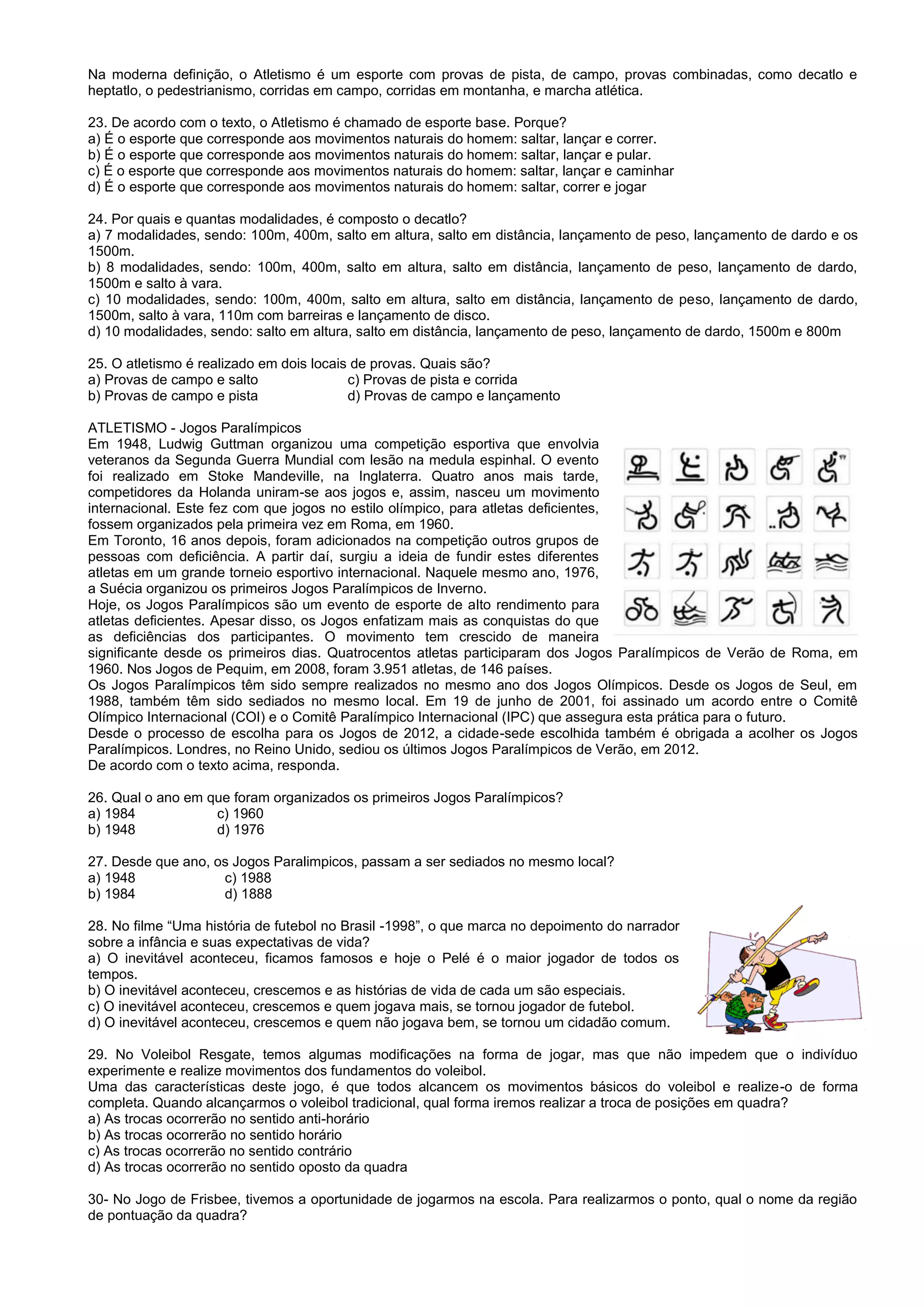 Na moderna definição, o Atletismo é um esporte com provas de pista, de campo, provas combinadas, como decatlo e
heptatlo, o pedestrianismo, corridas em campo, corridas em montanha, e marcha atlética.
23. De acordo com o texto, o Atletismo é chamado de esporte base. Porque?
a) É o esporte que corresponde aos movimentos naturais do homem: saltar, lançar e correr.
b) É o esporte que corresponde aos movimentos naturais do homem: saltar, lançar e pular.
c) É o esporte que corresponde aos movimentos naturais do homem: saltar, lançar e caminhar
d) É o esporte que corresponde aos movimentos naturais do homem: saltar, correr e jogar
24. Por quais e quantas modalidades, é composto o decatlo?
a) 7 modalidades, sendo: 100m, 400m, salto em altura, salto em distância, lançamento de peso, lançamento de dardo e os
1500m.
b) 8 modalidades, sendo: 100m, 400m, salto em altura, salto em distância, lançamento de peso, lançamento de dardo,
1500m e salto à vara.
c) 10 modalidades, sendo: 100m, 400m, salto em altura, salto em distância, lançamento de peso, lançamento de dardo,
1500m, salto à vara, 110m com barreiras e lançamento de disco.
d) 10 modalidades, sendo: salto em altura, salto em distância, lançamento de peso, lançamento de dardo, 1500m e 800m
25. O atletismo é realizado em dois locais de provas. Quais são?
a) Provas de campo e salto c) Provas de pista e corrida
b) Provas de campo e pista d) Provas de campo e lançamento
ATLETISMO - Jogos Paralímpicos
Em 1948, Ludwig Guttman organizou uma competição esportiva que envolvia
veteranos da Segunda Guerra Mundial com lesão na medula espinhal. O evento
foi realizado em Stoke Mandeville, na Inglaterra. Quatro anos mais tarde,
competidores da Holanda uniram-se aos jogos e, assim, nasceu um movimento
internacional. Este fez com que jogos no estilo olímpico, para atletas deficientes,
fossem organizados pela primeira vez em Roma, em 1960.
Em Toronto, 16 anos depois, foram adicionados na competição outros grupos de
pessoas com deficiência. A partir daí, surgiu a ideia de fundir estes diferentes
atletas em um grande torneio esportivo internacional. Naquele mesmo ano, 1976,
a Suécia organizou os primeiros Jogos Paralímpicos de Inverno.
Hoje, os Jogos Paralímpicos são um evento de esporte de alto rendimento para
atletas deficientes. Apesar disso, os Jogos enfatizam mais as conquistas do que
as deficiências dos participantes. O movimento tem crescido de maneira
significante desde os primeiros dias. Quatrocentos atletas participaram dos Jogos Paralímpicos de Verão de Roma, em
1960. Nos Jogos de Pequim, em 2008, foram 3.951 atletas, de 146 países.
Os Jogos Paralímpicos têm sido sempre realizados no mesmo ano dos Jogos Olímpicos. Desde os Jogos de Seul, em
1988, também têm sido sediados no mesmo local. Em 19 de junho de 2001, foi assinado um acordo entre o Comitê
Olímpico Internacional (COI) e o Comitê Paralímpico Internacional (IPC) que assegura esta prática para o futuro.
Desde o processo de escolha para os Jogos de 2012, a cidade-sede escolhida também é obrigada a acolher os Jogos
Paralímpicos. Londres, no Reino Unido, sediou os últimos Jogos Paralímpicos de Verão, em 2012.
De acordo com o texto acima, responda.
26. Qual o ano em que foram organizados os primeiros Jogos Paralímpicos?
a) 1984 c) 1960
b) 1948 d) 1976
27. Desde que ano, os Jogos Paralimpicos, passam a ser sediados no mesmo local?
a) 1948 c) 1988
b) 1984 d) 1888
28. No filme “Uma história de futebol no Brasil -1998”, o que marca no depoimento do narrador
sobre a infância e suas expectativas de vida?
a) O inevitável aconteceu, ficamos famosos e hoje o Pelé é o maior jogador de todos os
tempos.
b) O inevitável aconteceu, crescemos e as histórias de vida de cada um são especiais.
c) O inevitável aconteceu, crescemos e quem jogava mais, se tornou jogador de futebol.
d) O inevitável aconteceu, crescemos e quem não jogava bem, se tornou um cidadão comum.
29. No Voleibol Resgate, temos algumas modificações na forma de jogar, mas que não impedem que o indivíduo
experimente e realize movimentos dos fundamentos do voleibol.
Uma das características deste jogo, é que todos alcancem os movimentos básicos do voleibol e realize-o de forma
completa. Quando alcançarmos o voleibol tradicional, qual forma iremos realizar a troca de posições em quadra?
a) As trocas ocorrerão no sentido anti-horário
b) As trocas ocorrerão no sentido horário
c) As trocas ocorrerão no sentido contrário
d) As trocas ocorrerão no sentido oposto da quadra
30- No Jogo de Frisbee, tivemos a oportunidade de jogarmos na escola. Para realizarmos o ponto, qual o nome da região
de pontuação da quadra?
 