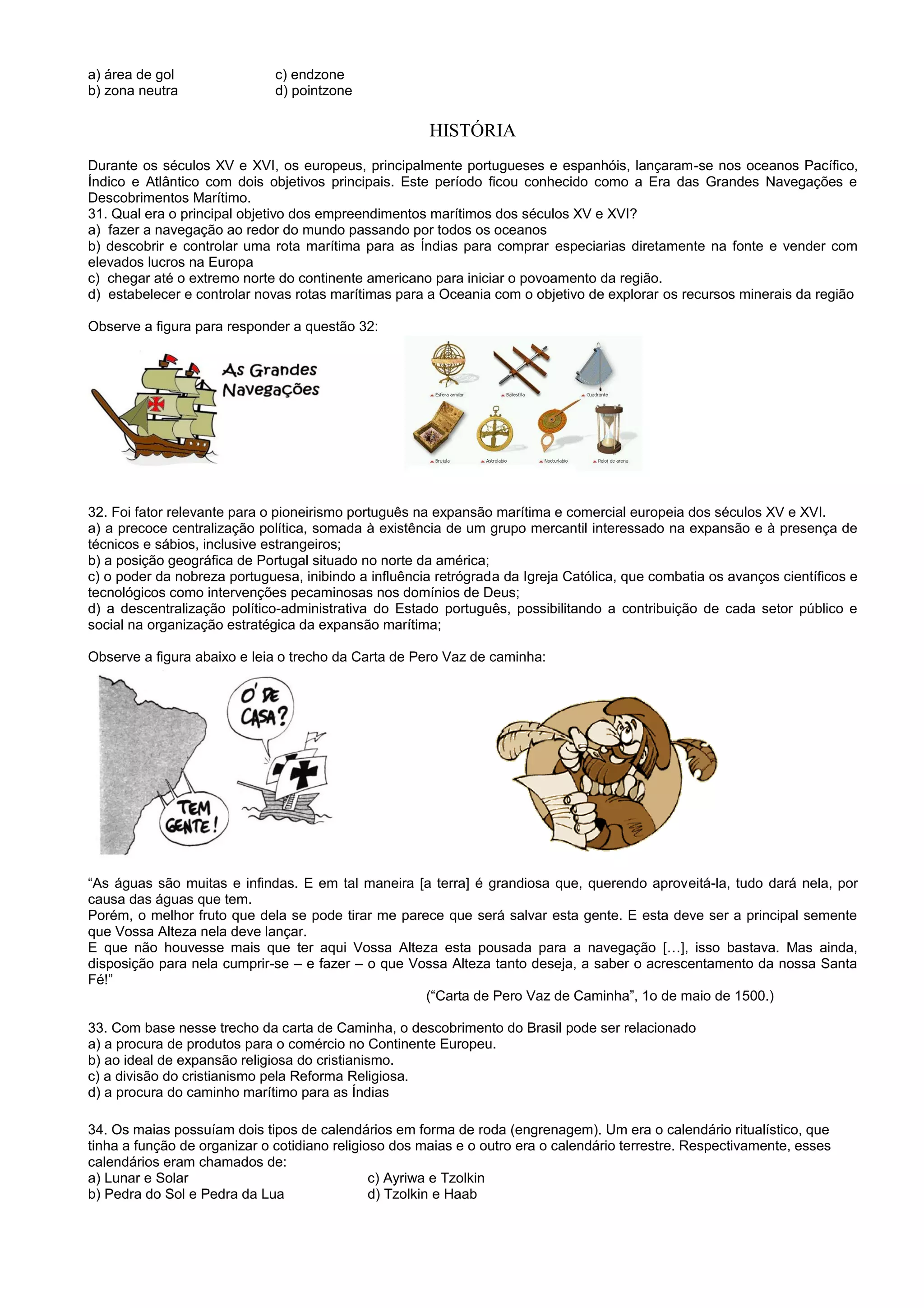 a) área de gol c) endzone
b) zona neutra d) pointzone
HISTÓRIA
Durante os séculos XV e XVI, os europeus, principalmente portugueses e espanhóis, lançaram-se nos oceanos Pacífico,
Índico e Atlântico com dois objetivos principais. Este período ficou conhecido como a Era das Grandes Navegações e
Descobrimentos Marítimo.
31. Qual era o principal objetivo dos empreendimentos marítimos dos séculos XV e XVI?
a) fazer a navegação ao redor do mundo passando por todos os oceanos
b) descobrir e controlar uma rota marítima para as Índias para comprar especiarias diretamente na fonte e vender com
elevados lucros na Europa
c) chegar até o extremo norte do continente americano para iniciar o povoamento da região.
d) estabelecer e controlar novas rotas marítimas para a Oceania com o objetivo de explorar os recursos minerais da região
Observe a figura para responder a questão 32:
32. Foi fator relevante para o pioneirismo português na expansão marítima e comercial europeia dos séculos XV e XVI.
a) a precoce centralização política, somada à existência de um grupo mercantil interessado na expansão e à presença de
técnicos e sábios, inclusive estrangeiros;
b) a posição geográfica de Portugal situado no norte da américa;
c) o poder da nobreza portuguesa, inibindo a influência retrógrada da Igreja Católica, que combatia os avanços científicos e
tecnológicos como intervenções pecaminosas nos domínios de Deus;
d) a descentralização político-administrativa do Estado português, possibilitando a contribuição de cada setor público e
social na organização estratégica da expansão marítima;
Observe a figura abaixo e leia o trecho da Carta de Pero Vaz de caminha:
“As águas são muitas e infindas. E em tal maneira [a terra] é grandiosa que, querendo aproveitá-la, tudo dará nela, por
causa das águas que tem.
Porém, o melhor fruto que dela se pode tirar me parece que será salvar esta gente. E esta deve ser a principal semente
que Vossa Alteza nela deve lançar.
E que não houvesse mais que ter aqui Vossa Alteza esta pousada para a navegação […], isso bastava. Mas ainda,
disposição para nela cumprir-se – e fazer – o que Vossa Alteza tanto deseja, a saber o acrescentamento da nossa Santa
Fé!”
(“Carta de Pero Vaz de Caminha”, 1o de maio de 1500.)
33. Com base nesse trecho da carta de Caminha, o descobrimento do Brasil pode ser relacionado
a) a procura de produtos para o comércio no Continente Europeu.
b) ao ideal de expansão religiosa do cristianismo.
c) a divisão do cristianismo pela Reforma Religiosa.
d) a procura do caminho marítimo para as Índias
34. Os maias possuíam dois tipos de calendários em forma de roda (engrenagem). Um era o calendário ritualístico, que
tinha a função de organizar o cotidiano religioso dos maias e o outro era o calendário terrestre. Respectivamente, esses
calendários eram chamados de:
a) Lunar e Solar c) Ayriwa e Tzolkin
b) Pedra do Sol e Pedra da Lua d) Tzolkin e Haab
 