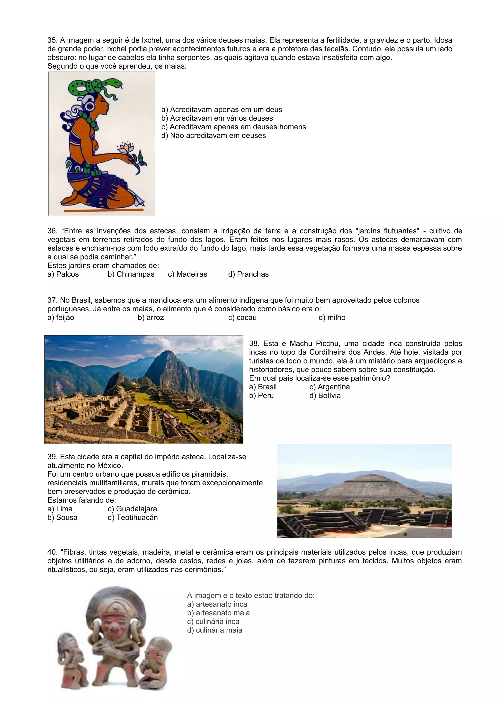 35. A imagem a seguir é de Ixchel, uma dos vários deuses maias. Ela representa a fertilidade, a gravidez e o parto. Idosa
de grande poder, Ixchel podia prever acontecimentos futuros e era a protetora das tecelãs. Contudo, ela possuía um lado
obscuro: no lugar de cabelos ela tinha serpentes, as quais agitava quando estava insatisfeita com algo.
Segundo o que você aprendeu, os maias:
a) Acreditavam apenas em um deus
b) Acreditavam em vários deuses
c) Acreditavam apenas em deuses homens
d) Não acreditavam em deuses
36. “Entre as invenções dos astecas, constam a irrigação da terra e a construção dos "jardins flutuantes" - cultivo de
vegetais em terrenos retirados do fundo dos lagos. Eram feitos nos lugares mais rasos. Os astecas demarcavam com
estacas e enchiam-nos com lodo extraído do fundo do lago; mais tarde essa vegetação formava uma massa espessa sobre
a qual se podia caminhar.”
Estes jardins eram chamados de:
a) Palcos b) Chinampas c) Madeiras d) Pranchas
37. No Brasil, sabemos que a mandioca era um alimento indígena que foi muito bem aproveitado pelos colonos
portugueses. Já entre os maias, o alimento que é considerado como básico era o:
a) feijão b) arroz c) cacau d) milho
38. Esta é Machu Picchu, uma cidade inca construída pelos
incas no topo da Cordilheira dos Andes. Até hoje, visitada por
turistas de todo o mundo, ela é um mistério para arqueólogos e
historiadores, que pouco sabem sobre sua constituição.
Em qual país localiza-se esse patrimônio?
a) Brasil c) Argentina
b) Peru d) Bolívia
39. Esta cidade era a capital do império asteca. Localiza-se
atualmente no México.
Foi um centro urbano que possua edifícios piramidais,
residenciais multifamiliares, murais que foram excepcionalmente
bem preservados e produção de cerâmica.
Estamos falando de:
a) Lima c) Guadalajara
b) Sousa d) Teotihuacán
40. “Fibras, tintas vegetais, madeira, metal e cerâmica eram os principais materiais utilizados pelos incas, que produziam
objetos utilitários e de adorno, desde cestos, redes e joias, além de fazerem pinturas em tecidos. Muitos objetos eram
ritualísticos, ou seja, eram utilizados nas cerimônias.”
A imagem e o texto estão tratando do:
a) artesanato inca
b) artesanato maia
c) culinária inca
d) culinária maia
 