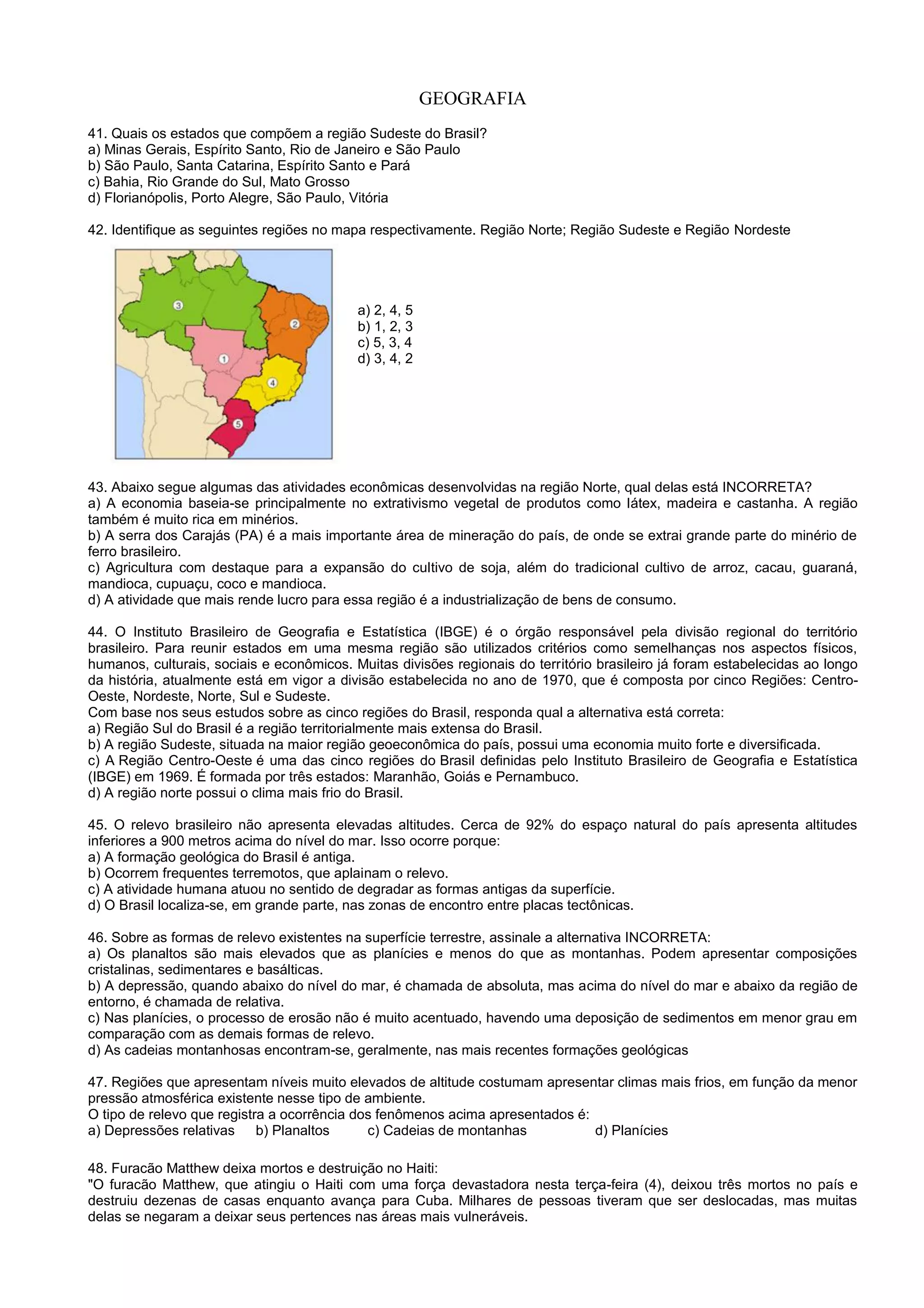 GEOGRAFIA
41. Quais os estados que compõem a região Sudeste do Brasil?
a) Minas Gerais, Espírito Santo, Rio de Janeiro e São Paulo
b) São Paulo, Santa Catarina, Espírito Santo e Pará
c) Bahia, Rio Grande do Sul, Mato Grosso
d) Florianópolis, Porto Alegre, São Paulo, Vitória
42. Identifique as seguintes regiões no mapa respectivamente. Região Norte; Região Sudeste e Região Nordeste
a) 2, 4, 5
b) 1, 2, 3
c) 5, 3, 4
d) 3, 4, 2
43. Abaixo segue algumas das atividades econômicas desenvolvidas na região Norte, qual delas está INCORRETA?
a) A economia baseia-se principalmente no extrativismo vegetal de produtos como látex, madeira e castanha. A região
também é muito rica em minérios.
b) A serra dos Carajás (PA) é a mais importante área de mineração do país, de onde se extrai grande parte do minério de
ferro brasileiro.
c) Agricultura com destaque para a expansão do cultivo de soja, além do tradicional cultivo de arroz, cacau, guaraná,
mandioca, cupuaçu, coco e mandioca.
d) A atividade que mais rende lucro para essa região é a industrialização de bens de consumo.
44. O Instituto Brasileiro de Geografia e Estatística (IBGE) é o órgão responsável pela divisão regional do território
brasileiro. Para reunir estados em uma mesma região são utilizados critérios como semelhanças nos aspectos físicos,
humanos, culturais, sociais e econômicos. Muitas divisões regionais do território brasileiro já foram estabelecidas ao longo
da história, atualmente está em vigor a divisão estabelecida no ano de 1970, que é composta por cinco Regiões: Centro-
Oeste, Nordeste, Norte, Sul e Sudeste.
Com base nos seus estudos sobre as cinco regiões do Brasil, responda qual a alternativa está correta:
a) Região Sul do Brasil é a região territorialmente mais extensa do Brasil.
b) A região Sudeste, situada na maior região geoeconômica do país, possui uma economia muito forte e diversificada.
c) A Região Centro-Oeste é uma das cinco regiões do Brasil definidas pelo Instituto Brasileiro de Geografia e Estatística
(IBGE) em 1969. É formada por três estados: Maranhão, Goiás e Pernambuco.
d) A região norte possui o clima mais frio do Brasil.
45. O relevo brasileiro não apresenta elevadas altitudes. Cerca de 92% do espaço natural do país apresenta altitudes
inferiores a 900 metros acima do nível do mar. Isso ocorre porque:
a) A formação geológica do Brasil é antiga.
b) Ocorrem frequentes terremotos, que aplainam o relevo.
c) A atividade humana atuou no sentido de degradar as formas antigas da superfície.
d) O Brasil localiza-se, em grande parte, nas zonas de encontro entre placas tectônicas.
46. Sobre as formas de relevo existentes na superfície terrestre, assinale a alternativa INCORRETA:
a) Os planaltos são mais elevados que as planícies e menos do que as montanhas. Podem apresentar composições
cristalinas, sedimentares e basálticas.
b) A depressão, quando abaixo do nível do mar, é chamada de absoluta, mas acima do nível do mar e abaixo da região de
entorno, é chamada de relativa.
c) Nas planícies, o processo de erosão não é muito acentuado, havendo uma deposição de sedimentos em menor grau em
comparação com as demais formas de relevo.
d) As cadeias montanhosas encontram-se, geralmente, nas mais recentes formações geológicas
47. Regiões que apresentam níveis muito elevados de altitude costumam apresentar climas mais frios, em função da menor
pressão atmosférica existente nesse tipo de ambiente.
O tipo de relevo que registra a ocorrência dos fenômenos acima apresentados é:
a) Depressões relativas b) Planaltos c) Cadeias de montanhas d) Planícies
48. Furacão Matthew deixa mortos e destruição no Haiti:
"O furacão Matthew, que atingiu o Haiti com uma força devastadora nesta terça-feira (4), deixou três mortos no país e
destruiu dezenas de casas enquanto avança para Cuba. Milhares de pessoas tiveram que ser deslocadas, mas muitas
delas se negaram a deixar seus pertences nas áreas mais vulneráveis.
 