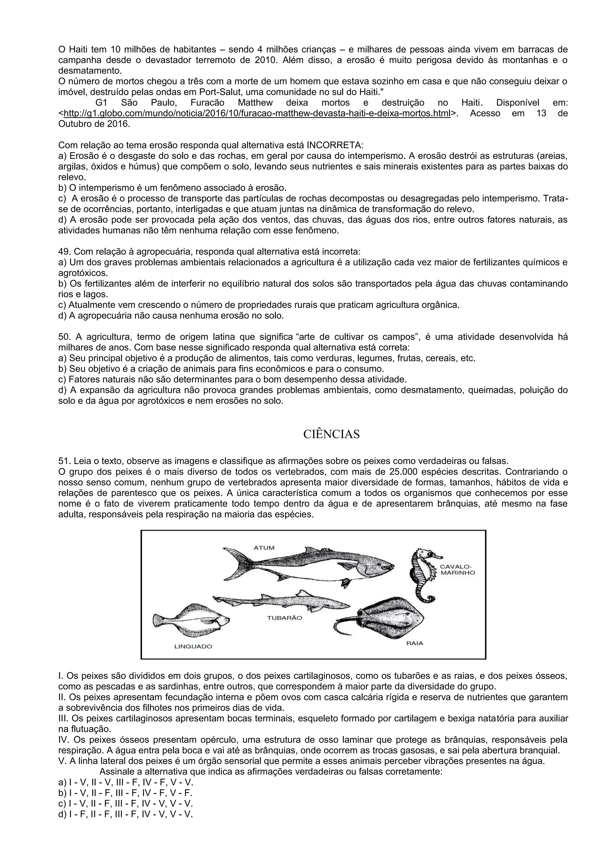 O Haiti tem 10 milhões de habitantes – sendo 4 milhões crianças – e milhares de pessoas ainda vivem em barracas de
campanha desde o devastador terremoto de 2010. Além disso, a erosão é muito perigosa devido às montanhas e o
desmatamento.
O número de mortos chegou a três com a morte de um homem que estava sozinho em casa e que não conseguiu deixar o
imóvel, destruído pelas ondas em Port-Salut, uma comunidade no sul do Haiti."
G1 São Paulo, Furacão Matthew deixa mortos e destruição no Haiti. Disponível em:
<http://g1.globo.com/mundo/noticia/2016/10/furacao-matthew-devasta-haiti-e-deixa-mortos.html>. Acesso em 13 de
Outubro de 2016.
Com relação ao tema erosão responda qual alternativa está INCORRETA:
a) Erosão é o desgaste do solo e das rochas, em geral por causa do intemperismo. A erosão destrói as estruturas (areias,
argilas, óxidos e húmus) que compõem o solo, levando seus nutrientes e sais minerais existentes para as partes baixas do
relevo.
b) O intemperismo é um fenômeno associado à erosão.
c) A erosão é o processo de transporte das partículas de rochas decompostas ou desagregadas pelo intemperismo. Trata-
se de ocorrências, portanto, interligadas e que atuam juntas na dinâmica de transformação do relevo.
d) A erosão pode ser provocada pela ação dos ventos, das chuvas, das águas dos rios, entre outros fatores naturais, as
atividades humanas não têm nenhuma relação com esse fenômeno.
49. Com relação à agropecuária, responda qual alternativa está incorreta:
a) Um dos graves problemas ambientais relacionados a agricultura é a utilização cada vez maior de fertilizantes químicos e
agrotóxicos.
b) Os fertilizantes além de interferir no equilíbrio natural dos solos são transportados pela água das chuvas contaminando
rios e lagos.
c) Atualmente vem crescendo o número de propriedades rurais que praticam agricultura orgânica.
d) A agropecuária não causa nenhuma erosão no solo.
50. A agricultura, termo de origem latina que significa “arte de cultivar os campos”, é uma atividade desenvolvida há
milhares de anos. Com base nesse significado responda qual alternativa está correta:
a) Seu principal objetivo é a produção de alimentos, tais como verduras, legumes, frutas, cereais, etc.
b) Seu objetivo é a criação de animais para fins econômicos e para o consumo.
c) Fatores naturais não são determinantes para o bom desempenho dessa atividade.
d) A expansão da agricultura não provoca grandes problemas ambientais, como desmatamento, queimadas, poluição do
solo e da água por agrotóxicos e nem erosões no solo.
CIÊNCIAS
51. Leia o texto, observe as imagens e classifique as afirmações sobre os peixes como verdadeiras ou falsas.
O grupo dos peixes é o mais diverso de todos os vertebrados, com mais de 25.000 espécies descritas. Contrariando o
nosso senso comum, nenhum grupo de vertebrados apresenta maior diversidade de formas, tamanhos, hábitos de vida e
relações de parentesco que os peixes. A única característica comum a todos os organismos que conhecemos por esse
nome é o fato de viverem praticamente todo tempo dentro da água e de apresentarem brânquias, até mesmo na fase
adulta, responsáveis pela respiração na maioria das espécies.
I. Os peixes são divididos em dois grupos, o dos peixes cartilaginosos, como os tubarões e as raias, e dos peixes ósseos,
como as pescadas e as sardinhas, entre outros, que correspondem à maior parte da diversidade do grupo.
II. Os peixes apresentam fecundação interna e põem ovos com casca calcária rígida e reserva de nutrientes que garantem
a sobrevivência dos filhotes nos primeiros dias de vida.
III. Os peixes cartilaginosos apresentam bocas terminais, esqueleto formado por cartilagem e bexiga natatória para auxiliar
na flutuação.
IV. Os peixes ósseos presentam opérculo, uma estrutura de osso laminar que protege as brânquias, responsáveis pela
respiração. A água entra pela boca e vai até as brânquias, onde ocorrem as trocas gasosas, e sai pela abertura branquial.
V. A linha lateral dos peixes é um órgão sensorial que permite a esses animais perceber vibrações presentes na água.
Assinale a alternativa que indica as afirmações verdadeiras ou falsas corretamente:
a) I - V, II - V, III - F, IV - F, V - V.
b) I - V, II - F, III - F, IV - F, V - F.
c) I - V, II - F, III - F, IV - V, V - V.
d) I - F, II - F, III - F, IV - V, V - V.
 