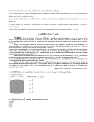 60. Assinale a alternativa que indica, corretamente, uma característica dos fungos.
a) De um modo geral, os fungos apresentam nutrição heterotrófica, exceto quando em associação com as raízes de algumas
plantas, quando têm nutrição autotrófica.
b) Nos fungos multicelulares, os micélios formam as hifas que, durante a reprodução sexuada, se agrupam em corpos de
frutificação.
c) Alguns fungos são parasitas e se alimentam de restos de animais e plantas mortas, desempenhando o papel de
decompositores.
d) Os micélios das leveduras produzem enzimas que são utilizadas na fabricação de bebidas alcoólicas e do pão.
MATEMÁTICA - 7º ANO
FRAÇÕES - No antigo Egito por volta do ano 3000 a.C., o faraó Sesóstris distribuiu algumas terras às margens do Rio
Nilo para alguns agricultores privilegiados. O privilégio em possuir essas terras era porque todo ano, no mês de julho, as águas
do rio inundavam essa região ao longo de suas margens e fertilizavam os campos. Essas terras, portanto, eram bastante
valorizadas.
Porém, era necessário remarcar os terrenos de cada agricultor em setembro, quando as águas baixavam. Os
responsáveis por essa marcação eram os agrimensores, que também eram chamados de estiradores de corda, pois mediam os
terrenos com cordas nas quais uma unidade de medida estava marcada.
Essas cordas eram esticadas e se verificava quantas vezes a tal unidade de medida cabia no terreno, mas nem sempre essa
medida cabia inteira nos lados do terreno. Esse problema só foi resolvido quando os egípcios criaram um novo número:
o número fracionário. Ele era representado com o uso de frações, porém os egípcios só entendiam a fração como uma unidade
(ou seja, frações cujo numerador é igual a 1).
Eles escreviam essas frações com uma espécie de sinal oval escrito em cima do denominador. Mas os cálculos eram
complicados, pois no sistema de numeração que usavam no antigo Egito os símbolos se repetiam muitas vezes.
[1]
Só ficou mais fácil trabalhar com as frações quando os hindus criaram o Sistema de numeração decimal, quando elas passaram
a ser representadas pela razão de dois números naturais.
Desde então, as frações foram usadas para a resolução de diversos tipos de problemas matemáticos. Uma das formas
mais correntes de se trabalhar com frações é a porcentagem, em que se expressa uma proporção ou uma relação a partir de
uma fração cujo denominador é 100. O uso de frações também é de valia extrema para a resolução de problemas que
envolvem regra de três.
Disponível em:<WWW.WIKIPÉDIA.ORG>, ENCICLPÉDIA LIVRE – EM 23/05/16.
61. (SARESP) O copo de água da figura abaixo é dividido em três partes iguais por linhas pontilhadas.
A fração do copo de água é
a)
b)
c)
d)
62. (SARESP) A fração pode ser representada pelo número
a) 0,035.
b) 0,35.
c) 3,5.
d) 35.
 