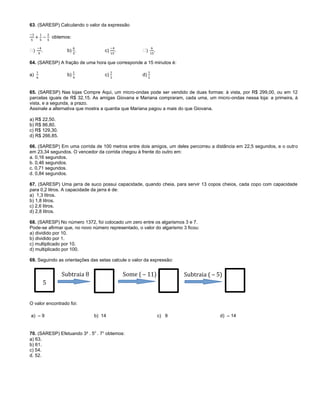63. (SARESP) Calculando o valor da expressão
obtemos:
. b) . c) . .
64. (SARESP) A fração de uma hora que corresponde a 15 minutos é:
a) b) c) d)
65. (SARESP) Nas lojas Compre Aqui, um micro-ondas pode ser vendido de duas formas: à vista, por R$ 299,00, ou em 12
parcelas iguais de R$ 32,15. As amigas Giovana e Mariana compraram, cada uma, um micro-ondas nessa loja: a primeira, à
vista, e a segunda, a prazo.
Assinale a alternativa que mostra a quantia que Mariana pagou a mais do que Giovana.
a) R$ 22,50.
b) R$ 86,80.
c) R$ 129,30.
d) R$ 266,85.
66. (SARESP) Em uma corrida de 100 metros entre dois amigos, um deles percorreu a distância em 22,5 segundos, e o outro
em 23,34 segundos. O vencedor da corrida chegou à frente do outro em:
a. 0,16 segundos.
b. 0,46 segundos.
c. 0,71 segundos.
d. 0,84 segundos.
67. (SARESP) Uma jarra de suco possui capacidade, quando cheia, para servir 13 copos cheios, cada copo com capacidade
para 0,2 litros. A capacidade da jarra é de:
a) 1,3 litros.
b) 1,8 litros.
c) 2,6 litros.
d) 2,8 litros.
68. (SARESP) No número 1372, foi colocado um zero entre os algarismos 3 e 7.
Pode-se afirmar que, no novo número representado, o valor do algarismo 3 ficou:
a) dividido por 10.
b) dividido por 1.
c) multiplicado por 10.
d) multiplicado por 100.
69. Seguindo as orientações das setas calcule o valor da expressão:
O valor encontrado foi:
a) – 9 b) 14 c) 9 d) – 14
70. (SARESP) Efetuando 3² . 50
. 7¹ obtemos:
a) 63.
b) 61.
c) 54.
d. 52.
Subtraia ( – 5)
5
Subtraia 8 Some ( – 11)
 