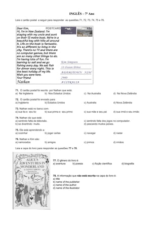 INGLÊS – 7ª Ano
Leia o cartão postal a seguir para responder as questões 71, 72, 73, 74, 75 e 76.
71. O cartão postal foi escrito por Nathan que está:
a) Na Inglaterra b) Nos Estados Unidos c) Na Australia d) Na Nova Zelândia
72. O cartão postal foi enviado para:
a) Inglaterra b) Estados Unidos c) Australia d) Nova Zelândia
73. Nathan está no barco com:
a) sua tia e seu tio b) sua prima e seu primo c) sua mãe e seu pai d) sua irmã e seu irmão
74. Nathan diz que está:
a) sentindo falta da televisão. c) sentindo falta dos jogos no computador.
b) se divertindo muito. d) pescando muitos peixes.
75. Ele está aprendendo a:
a) cozinhar b) jogar cartas c) navegar d) nadar
76. Nathan e Kim são:
a) namorados b) amigos c) primos d) irmãos
Leia a capa do livro para responder as questões 77 e 78.
77. O gênero do livro é:
a) aventura b) poesia c) ficção científica d) biografia
78. A informação que não está escrita na capa do livro é:
a) title
b) name of the publisher
c) name of the author
d) name of the illustrator
 