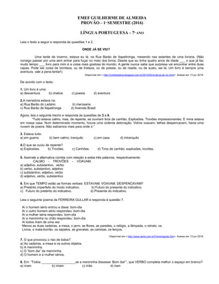 EMEF GUILHERME DE ALMEIDA
PROVÃO – 1º SEMESTRE (2016)
LÍNGUA PORTUGUESA – 7º ANO
Leia o texto a seguir e responda às questões 1 e 2.
ONDE JÁ SE VIU?
Uma tarde de inverno, estava eu lá, na Rua Barão de Itapetininga, mexendo nas estantes de uma livraria. (Não
consigo passar por uma sem entrar para fuçar no meio dos livros. Desde que eu tinha quatro anos de idade ___ o que já faz
muito tempo ___ livro para mim é a coisa mais gostosa do mundo. A gente nunca sabe que surpresa vai encontrar entre duas
capas. Pode ser coisa de boniteza, ou de tristeza, ou de poesia, ou de risada, ou de susto, sei lá. Um livro é sempre uma
aventura, vale a pena tentar!)
Disponível em:< http://vmbiblioteca.blogspot.com.br/2010/02/onde-ja-se-viu.html>. Acesso em 13 jun 2016.
De acordo com o texto:
1. Um livro é uma:
a) desventura b) chatice c) poesia d) aventura
2.A narradora estava na:
a) Rua Barão do Ladário b) mercearia
c) Rua Barão de Itapetininga d) Avenida Brasil
Agora, leia o seguinte trecho e responda às questões de 3 a 6.
“Tudo estava calmo, mas, de repente, se ouviram tiros de canhão. Explosões. Trovões impressionantes. E mina estava
em nossa casa. Num determinado momento, houve uma violenta detonação. Vidros voavam; telhas despencavam, havia uma
nuvem de poeira. Não sabíamos mais para onde ir.”
3. Estava tudo:
a) em guerra b) bem calmo, tranquilo c) em casa d) intranquilo
4.O que se ouviu de repente?
a) Explosões. b) Trovões. c) Canhões. d) Tiros de canhão, explosões, trovões.
5. Assinale a alternativa correta com relação a estas três palavras, respectivamente:
CALMO - TROVÕES - VOAVAM.
a) adjetivo, substantivo, verbo
b) verbo, substantivo, adjetivo
c) substantivo, adjetivo, verbo
d) adjetivo, verbo, substantivo
6. Em que TEMPO estão as formas verbais: ESTAVAM, VOAVAM, DESPENCAVAM?
a) Pretérito imperfeito do modo indicativo. b) Futuro do presente do indicativo.
c) Futuro do pretérito do indicativo. d) Presente do indicativo.
Leia o seguinte poema de FERREIRA GULLAR e responda à questão 7.
Aí o homem sério entrou e disse: bom-dia
Aí o outro homem sério respondeu: bom-dia
Aí a mulher séria respondeu: bom-dia
Aí a menininha no chão respondeu: bom-dia
Aí todos riram de uma vez
Menos as duas cadeiras, a mesa, o jarro, as flores, as paredes, o relógio, a lâmpada, o retrato, os
Livros, o mata-borrão, os sapatos, as gravatas, as camisas, os lenços.
Disponível em:< http://www.tanto.com.br/Ferreiragular.htm>. Acesso em 13 jun 2016.
7. O que provocou o riso de todos?
a) As cadeiras, a mesa e os outros objetos.
b) A menininha.
c) O “bom dia” da menininha.
d) O homem e a mulher sérios.
8. Em: “Todos ___________________se a menininha dissesse ‘Bom dia!’”, que VERBO completa melhor o espaço em branco?
a) riram b) ririam c) rirão d) riam
 