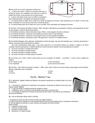26. De acordo com o texto, harpastum e follis eram:
a) a menor das bolas, a follis era uma bola muito dura e
socada de penas, já a harpastum era cheia de ar, feita de
bexiga de animais, muito parecida com as bolas atuais.
b) a menor das bolas era de couro e a follis e a harpastum
eram bolas pequenas e recheadas com bexiga de animais.
c) as maiores bolas, as follis, eram cheias de ar feitas de bexigas de animais, muito parecidas com as atuais. A menor das
bolas, a harpastum, era uma bola muito dura e socada de penas.
d) as maiores bolas eram de ar, feitas com couro e as follis, eram costuradas com bexigas de animais
27. No filme “Uma história de futebol no Brasil -1998”, assinale a alternativa que representa a infância e as expectativas de vida
do personagem, conforme depoimentos abaixo.
a) “O inevitável aconteceu, ficamos famosos e hoje o Pelé é o maior jogador de todos os tempos.”
b) “O inevitável aconteceu, crescemos e as histórias de vida de cada um são especiais.”
c) “O inevitável aconteceu, crescemos e quem jogava mais, se tornou jogador de futebol.”
d) “O inevitável aconteceu, crescemos e quem não jogava bem, se tornou um cidadão comum.”
28. No Voleibol Resgate, temos algumas modificações na forma de jogar, mas que não impedem que o indivíduo experimente e
realize movimentos dos fundamentos do voleibol.
Uma das características deste jogo, é que todos alcancem os movimentos básicos do voleibol e realize-o de forma
completa. Quando alcançarmos o voleibol tradicional, qual forma iremos realizar a troca de posições em quadra?
a) As trocas ocorrerão no sentido anti-horário
b) As trocas ocorrerão no sentido horário
c) As trocas ocorrerão no sentido contrário
d) As trocas ocorrerão no sentido oposto da quadra
29. De acordo com o texto, “Carta a quem sonha em ser um jogador de futebol” – Juca Kfouri – Como é visto o jogador de
futebol?
a) Um craque da bola c) Uma mercadoria
b) Um esportista d) Uma chance de sucesso
30. No filme “ Uma história de futebol no Brasil – 1998”, quem narra o filme é,ao mesmo tempo, personagem real da história.
Marque a alternativa que o identifique.
a) Pelé c) Zuza
b) Cosme d) Dito
Provão - História 7º ano
31. O islamismo, religião fundada por Maomé e de grande importância na unidade árabe, tem como
fundamento:
a) o monoteísmo, influência do cristianismo e do judaísmo, observado por Maomé entre povos que
seguiam essas religiões.
b) o culto dos santos e profetas através de imagens e ídolos
c) o politeísmo, isto é, a crença em muitos deuses, dos quais o principal é Alá
d) a concepção do islamismo vinculado exclusivamente aos árabes, não podendo ser professado
pelos povos inferiores
32. Leia as afirmações abaixo sobre o Alcorão;
I. O Alcorão foi escrito por Alá e contém as bases da religião islâmica.
II. Pode-se dizer que o Alcorão é um documento histórico, pois traz informações sobre a formação do islamismo.
III. Há nas páginas do Alcorão um claro incentivo aos ataques de homens-bomba.
Estão corretas:
a) somente a I está correta.
b) somente a II está correta.
c) somente a III está correta
d) somente a I e II estão corretas
 