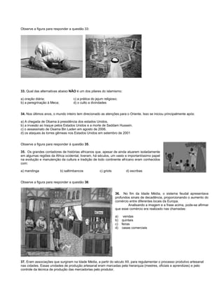 Observe a figura para responder a questão 33:
33. Qual das alternativas abaixo NÃO é um dos pilares do islamismo:
a) oração diária; c) a prática do jejum religioso;
b) a peregrinação à Meca; d) o culto a divindades
34. Nos últimos anos, o mundo inteiro tem direcionado as atenções para o Oriente. Isso se iniciou principalmente após:
a) A chegada de Obama à presidência dos estados Unidos.
b) a invasão ao Iraque pelos Estados Unidos e a morte de Saddam Hussein.
c) o assassinato de Osama Bin Laden em agosto de 2006.
d) os ataques às torres gêmeas nos Estados Unidos em setembro de 2001
Observe a figura para responder à questão 35.
35. Os grandes contadores de histórias africanos que, apesar de ainda atuarem isoladamente
em algumas regiões da África ocidental, tiveram, há séculos, um vasto e importantíssimo papel
na evolução e manutenção da cultura e tradição de todo continente africano eram conhecidos
com:
a) mandinga b) saltimbancos c) griots d) escribas
Observe a figura para responder a questão 36:
36. No fim da Idade Média, o sistema feudal apresentava
profundos sinais de decadência, proporcionando o aumento do
comércio entre diferentes locais da Europa.
Analisando a imagem e a frase acima, pode-se afirmar
que esse comércio era realizado nas chamadas:
a) vendas
b) quintais
c) feiras
d) casas comerciais
37. Eram associações que surgiram na Idade Média, a partir do século XII, para regulamentar o processo produtivo artesanal
nas cidades. Essas unidades de produção artesanal eram marcadas pela hierarquia (mestres, oficiais e aprendizes) e pelo
controle da técnica de produção das mercadorias pelo produtor.
 