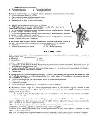 O texto fala de quais associações?
a) Corporações de ofício c) Corporações de artistas
b) Corporações de jovens d) Corporações de homens
38. Assinale a alternativa que não corresponde a fatores que estejam relacionadas à crise do feudalismo:
a) O desaparecimento gradual da servidão.
b) As revoltas camponesas contra a exploração feudal.
c) O desenvolvimento do comércio urbano.
d) Fortalecimento do poder local da nobreza feudal.
39. Qual das alternativas abaixo melhor define as Cruzadas:
a) As Cruzadas foram movimentos militares cristãos em sentido à Terra Santa com a
finalidade de ocupá-la e mantê-la sob domínio cristão
b) As Cruzadas foram movimentos militares cristãos em sentido à Terra Santa com a finalidade
de ocupá-la e mantê-la sob domínio israelita
c) As Cruzadas foram movimentos militares cristãos em sentido à Terra Santa com a finalidade
de ocupá-la e mantê-la sob domínio muçulmano
d) As Cruzadas foram movimentos militares cristãos em sentido à Terra Santa com a finalidade de
ocupá-la e mantê-la sob domínio protestantes
40. As Cruzadas, além do objetivo religioso, também tinham objetivo social e material. Assinale a
alternativa que mostra o que os mercadores (comerciantes) desejavam com as cruzadas:
a) obter terras c) construir igrejas
b) aumentar o comércio com o Oriente d) ter o perdão dos pecados
GEOGRAFIA – 7º ano
41. No início da colonização do Brasil, vários grupos indígenas foram escravizados. Muitos de seus integrantes morreram de
doenças trazidas pelos _______________?
a) agricultores c) índios
b) colonizadores d) escravos
42. Qual é o significado de Expectativa de vida?
a) A expectativa de vida, também chamada de esperança de vida ao nascer, consiste na estimativa do número de anos que
se espera que um indivíduo possa viver.
b) Taxa de mortalidade (TM): número de falecimentos em permilagem, ou seja, o número de mortes para cada mil habitantes.
c) Número de habitantes por quilômetro quadrado.
d) Pirâmide etária.
43. Órgãos como o IBGE (Instituto Brasileiro de Geografia e Estatística) calculam a população do país e realizam estudos sobre
ela. Para facilitar os trabalhos nos estudos da população, foram criados alguns conceitos básicos, responda qual alternativa
define a TAXA DE NATALIDADE.
a) É o número de pessoas que morreram durante o período de um ano por mil habitantes.
b) É a distribuição por faixas etária e sexo.
c) É a idade da população.
d) É o número de bebês nascidos durante o período de um ano por mil habitantes.
44. “A população brasileira atingiu 202,7 milhões de pessoas em primeiro de julho deste ano, segundo estimativa do IBGE
divulgada na manhã desta quinta-feira (28). O volume de pessoas que vivem no país cresceu 0,86% em relação ao verificado
em igual período do ano anterior”.
Folha de São Paulo, 28 ago. 2014. População brasileira atinge 202,7 milhões de habitantes, calcula IBGE. Disponível em: <http://folha.com/no1507099>.
Acesso em: 02 fev. 2015.
O crescimento da população brasileira ao longo do tempo permitiu que, finalmente, o número de habitantes fosse
superior aos 200 milhões. Com base nesse dado, nas informações fornecidas pela notícia acima e em seus conhecimentos
sobre a população do país, assinale a alternativa correta:
a) O crescimento da população brasileira, atualmente, é baixo em comparação com períodos anteriores.
b) O Brasil vive, atualmente, um problema relacionado com a explosão demográfica.
c) O marco de 202 milhões de habitantes revela o quadro socioeconômico do país, em que a taxa da natalidade nas áreas
pobres e médias continua elevada.
d) Os dados revelados pela reportagem permitem-nos concluir que o Brasil vive um quadro de elevada densidade demográfica.
 