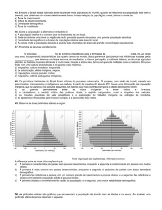 45. Embora o Brasil esteja colocado entre os países mais populosos do mundo, quando se relaciona sua população total com a
área do país obtém-se um número relativamente baixo. A essa relação da população x área, damos o nome de:
a) Taxa de crescimento.
b) Índice de desenvolvimento.
c) Densidade demográfica.
d) Taxa de natalidade
46. Sobre a ‘população’ a alternativa verdadeira é:
a) A população relativa é o número total de habitantes de um local.
b) Pode-se chamar uma área ou região de muito povoada quando ela possui uma grande população absoluta.
c) Densidade demográfica é a divisão da população relativa pela área do local.
d) As áreas onde a população absoluta é grande são chamadas de áreas de grande concentração populacional.
47. Preencha as lacunas corretamente.
O processo _____________ foi de extrema importância para a formação da __________________. Esta, foi, ao longo
dos anos, incorporando características dos quatro cantos do mundo. Basta pararmos para pensar nas influências trazidas pelos
______________, que teremos um leque enorme de resultados: o idioma português, a culinária italiana, as técnicas agrícolas
alemãs, as batidas musicais africanas e muito mais. Graças a todos eles, temos um país de múltiplas cores e sabores. Um povo
lindo com uma cultura diversificada e de grande valor histórico.
a) imigratório, cultura brasileira, imigrantes.
b) de colonização, aldeia indígena, negros.
c) populações, crença popular, índios.
d) migratório, colônia portuguesa, indígenas.
48. Os primitivos habitantes do Brasil foram vítimas do processo colonizador. O europeu, com visão de mundo calcada em
preconceitos, menosprezou o indígena e sua cultura. A partir de meados do século XVI, houve uma diminuição da população
indígena, que se agravou nos séculos seguintes. Os fatores que mais contribuíram para o citado decréscimo foram:
a) as guerras permanentes entre as tribos indígenas e entre índios e brancos.
b) o canibalismo, o sentido mítico das práticas rituais, o espírito sanguinário, cruel e vingativo dos naturais.
c) as missões jesuíticas do vale amazônico e a exploração do trabalho indígena na extração da borracha.
d) as epidemias introduzidas pelo invasor europeu e a escravidão dos índios.
49. Observe as duas pirâmides etárias a seguir:
Fonte: Organização das Nações Unidas e Wikimedia Commons
A diferença entre as duas informações é que:
a) A primeira é característica de países com poucos nascimentos, enquanto a segunda é predominante em países com muitos
idosos.
b) A primeira é mais comum em países desenvolvidos, enquanto a segunda é exclusiva de países com baixa densidade
demográfica.
c) A primeira faz referência a países com um número grande de nascimentos e poucos idosos, e a segunda, faz referência a
países com bastante população adulta e poucos idosos.
d) A primeira destaca o envelhecimento rápido da população, e a segunda, uma maior estabilidade demográfica.
50. As pirâmides etárias são gráficos que representam a população de acordo com as idades e os sexos. Ao analisar uma
pirâmide etária devemos observar o seguinte:
 
