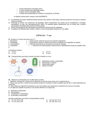 o A base representa a população jovem;
o O corpo corresponde à população adulta;
o O ápice mostra a população velha;
o À direita são representadas as mulheres e à esquerda, os homens.
A respeito do tema acima, marque o item INCORRETO:
a) As pirâmides dos países subdesenvolvidos possuem topo estreito e base larga, indicando predomínio de jovens e reduzido
número de idosos.
b) Pirâmides de países com predomínio de população velha correspondem aos países que já completaram a transição
demográfica, ou seja, aos demograficamente velhos. Os pesados gastos assistenciais com os idosos são a grande
preocupação enfrentada pelos governos desses países.
c) Países de população jovem são aqueles que apresentam baixas taxas de natalidade.
d) Os gráficos de pirâmide etária revelam a idade e o sexo da população existente em uma região.
CIÊNCIAS – 7º ano
51. Numere a 2ª coluna de acordo com a 1ª.
1. Mutualismo ( ) Cipós-chumbo retirando seiva de suas plantas hospedeiras.
2. Sociedades ( ) Protozoários vivendo no intestino de cupins e auxiliando-os na digestão de celulose.
3. Comensalismo ( ) Rêmoras alimentando-se dos restos de comida de tubarões.
4. Parasitismo ( ) Indivíduos da mesma espécie vivendo juntos e estabelecendo divisão de trabalho entre
si.
A sequência correta é:
a) 1-2-4-3 c) 2-4-3-1
b) 4-1-3-2 d) 2-1-4-3
52. Característica(s) que todos os seres vivos têm e também os vírus:
a) Metabolismo próprio e reprodução.
b) Reprodução e mutação.
c) Organização celular.
d) Núcleo com DNA.
53. Relacione as afirmações com as alternativas corretas:
I. Bactérias, protozoários e fungos que se alimentam à custa de outros seres vivos, prejudicando-os.
II. Seres vivos que têm o núcleo de suas células envolto por membrana nuclear e aqueles que não têm o núcleo delimitado por
membrana.
III. Nome dado aos organismos formados por uma única célula e aos organismos constituídos por mais de uma célula.
IV. As algas são capazes de produzir o seu próprio alimento e os fungos não.
A. Autótrofas e heterótrofos.
B. São parasitas.
C. Unicelulares e multicelulares.
D. Eucariontes e procariontes.
Assinale a alternativa que indica a correspondência correta:
a) I-A, II-C, III-D, IV-B c) I-B, II-D, III-C, IV-A
b) I-C, II-A, III-D, IV-B d) I-D, II-B, III-A, IV-C
 