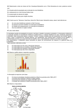 45. Relacionando a letra da música de Sá e Guarabyra-Sobradinho com o Filme Narradores de Javé, podemos concluir
que:
A) a forçada saída da população para construção de uma hidrelétrica.
B) o rebaixamento do nível do lençol freático local.
C) a preservação da natureza da região.
D) a ampliação das áreas para criação de peixes.
46. O trecho que diz: ”Remanso, Casa Nova, Santo Sé, Pilão Arcado, Sobradinho adeus, adeus” está referindo-se:
a) Ao nome das hidrelétricas existente no São Francisco.
b) As pessoas que foram trabalhar na construção da Hidrelétrica.
c) As cidades que desapareceram na construção da Hidrelétrica.
d) Aos rios existentes na região nordeste
47. Leia o texto abaixo
A manufatura resultou da ampliação do consumo, que levou o artesão a aumentar a produção e o comerciante a dedicar-se
à produção industrial. O manufatureiro distribuía a matéria-prima e o artesão trabalhava em casa, recebendo pagamento
combinado. Esse comerciante passou a produzir. Primeiro, contratou artesãos para dar acabamento aos tecidos; depois,
tingir; e tecer; e finalmente fiar. Surgiram fábricas, com assalariados, sem controle sobre o produto de seu trabalho. A
produtividade aumentou por causa da divisão do trabalho, isto é, cada trabalhador realizava uma etapa da produção.
Na maquinofatura, o trabalhador estava submetido ao regime de funcionamento da máquina e à gerência direta do
empresário.
Agora assinale a alternativa correta:
a) Foi nesta etapa que deu início a Revolução Artesanal
b) Foi nesta etapa que se consolidou a Revolução Industrial
c) Foi nesta etapa que fracassou a Revolução Industrial
d) Foi nesta época que deu início a Agricultura
48. Observe o gráfico abaixo e responda a questões:
A informação do mapa tem como base:
a) O número de atividades industriais existente no Brasil nos períodos entre 1996 e 2011
b) O aumento das indústrias no Brasil na região Sudeste
c) O percentual de indústrias por região entre1996 e 2011
d) A variação das indústrias no Brasil nos períodos entre 1996 e 20011
49. Observe o mapa abaixo:
 