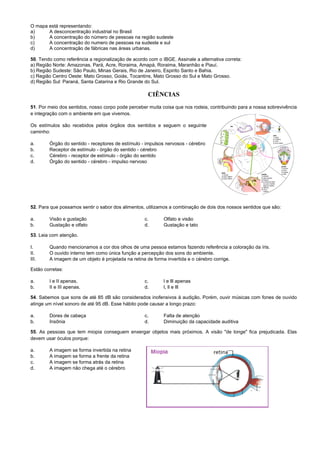 O mapa está representando:
a) A desconcentração industrial no Brasil
b) A concentração do número de pessoas na região sudeste
c) A concentração do numero de pessoas na sudeste e sul
d) A concentração de fábricas nas áreas urbanas.
50. Tendo como referência a regionalização de acordo com o IBGE. Assinale a alternativa correta:
a) Região Norte: Amazonas, Pará, Acre, Roraima, Amapá, Roraima, Maranhão e Piauí.
b) Região Sudeste: São Paulo, Minas Gerais, Rio de Janeiro, Espirito Santo e Bahia.
c) Região Centro Oeste: Mato Grosso, Goiás, Tocantins, Mato Grosso do Sul e Mato Grosso.
d) Região Sul: Paraná, Santa Catarina e Rio Grande do Sul.
CIÊNCIAS
51. Por meio dos sentidos, nosso corpo pode perceber muita coisa que nos rodeia, contribuindo para a nossa sobrevivência
e integração com o ambiente em que vivemos.
Os estímulos são recebidos pelos órgãos dos sentidos e seguem o seguinte
caminho:
a. Órgão do sentido - receptores de estímulo - impulsos nervosos - cérebro
b. Receptor de estímulo - órgão do sentido - cérebro
c. Cérebro - receptor de estímulo - órgão do sentido
d. Órgão do sentido - cérebro - impulso nervoso
52. Para que possamos sentir o sabor dos alimentos, utilizamos a combinação de dois dos nossos sentidos que são:
a. Visão e gustação c. Olfato e visão
b. Gustação e olfato d. Gustação e tato
53. Leia com atenção.
I. Quando mencionamos a cor dos olhos de uma pessoa estamos fazendo referência a coloração da íris.
II. O ouvido interno tem como única função a percepção dos sons do ambiente.
III. A imagem de um objeto é projetada na retina de forma invertida e o cérebro corrige.
Estão corretas:
a. I e II apenas. c. l e lll apenas
b. II e III apenas. d. l, ll e lll
54. Sabemos que sons de até 85 dB são considerados inofensivos à audição. Porém, ouvir músicas com fones de ouvido
atinge um nível sonoro de até 95 dB. Esse hábito pode causar a longo prazo:
a. Dores de cabeça c. Falta de atenção
b. Insônia d. Diminuição da capacidade auditiva
55. As pessoas que tem miopia conseguem enxergar objetos mais próximos. A visão "de longe" fica prejudicada. Elas
devem usar óculos porque:
a. A imagem se forma invertida na retina
b. A imagem se forma a frente da retina
c. A imagem se forma atrás da retina
d. A imagem não chega até o cérebro
 