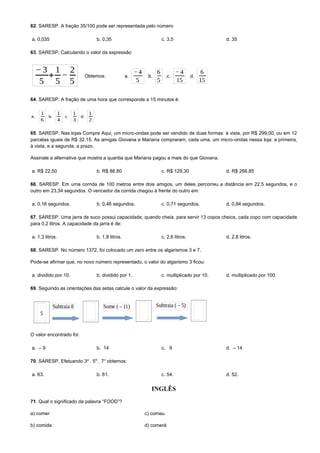 62. SARESP. A fração 35/100 pode ser representada pelo número
a. 0,035 b. 0,35 c. 3,5 d. 35
63. SARESP. Calculando o valor da expressão
Obtemos:
64. SARESP. A fração de uma hora que corresponde a 15 minutos é:
65. SARESP. Nas lojas Compre Aqui, um micro-ondas pode ser vendido de duas formas: à vista, por R$ 299,00, ou em 12
parcelas iguais de R$ 32,15. As amigas Giovana e Mariana compraram, cada uma, um micro-ondas nessa loja: a primeira,
à vista, e a segunda, a prazo.
Assinale a alternativa que mostra a quantia que Mariana pagou a mais do que Giovana.
a. R$ 22,50 b. R$ 86,80 c. R$ 129,30 d. R$ 266,85
66. SARESP. Em uma corrida de 100 metros entre dois amigos, um deles percorreu a distância em 22,5 segundos, e o
outro em 23,34 segundos. O vencedor da corrida chegou à frente do outro em:
a. 0,16 segundos. b. 0,46 segundos. c. 0,71 segundos. d. 0,84 segundos.
67. SARESP. Uma jarra de suco possui capacidade, quando cheia, para servir 13 copos cheios, cada copo com capacidade
para 0,2 litros. A capacidade da jarra é de:
a. 1,3 litros. b. 1,8 litros. c. 2,6 litros. d. 2,8 litros.
68. SARESP. No número 1372, foi colocado um zero entre os algarismos 3 e 7.
Pode-se afirmar que, no novo número representado, o valor do algarismo 3 ficou:
a. dividido por 10. b. dividido por 1. c. multiplicado por 10. d. multiplicado por 100.
69. Seguindo as orientações das setas calcule o valor da expressão:
O valor encontrado foi:
a. – 9 b. 14 c. 9 d. – 14
70. SARESP. Efetuando 3² . 5⁰ . 7¹ obtemos:
a. 63. b. 61. c. 54. d. 52.
INGLÊS
71. Qual o significado da palavra “FOOD”?
a) comer c) comeu
b) comida d) comerá
 