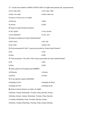 72 – O prato típico brasileiro é ARROZ, FEIJÃO e BIFE. Em Inglês essas palavras são, respectivamente:
a) rice, steak, bean c) rice, bean, steak
b) bean, rice, steak d) bean, steak, rice
73. Qual o 4º mês do ano, em Inglês?
a) February c) May
b) January d) April
74. Quais os meses de férias escolares?
a) July, August c) July, January
b) July, September d) July, June
75. Quais os auxiliares do Tempo Verbal Presente?
a) Will / Won’t c) Do / Did
b) Do / Does d) Does / Did
76. Para as pessoas HE, SHE, IT usamos qual auxiliar do Tempo Verbal Presente?
a) Do c) Did
b) Does d) Will
77. Para as pessoas I, YOU, WE e THEY usamos qual auxiliar do Tempo Verbal Presente?
a) Do c) Did
b) Does d) Will
78. Qual a palavra em Português para SUMMER?
a) Primavera c) Inverno
b) Outono d) Verão
79. O que significa a palavra SEASONS?
a) Estações do Ano c) Estação de Ônibus
b) Estação de Trem d) Estação de Ski
80. Quais os dias da semana, em ordem, em Inglês?
a) Monday, Tuesday, Wednesday, Thursday, Friday, Saturday, Sunday
b) Monday, Sunday, Tuesday, Wednesday, Thursday, Friday, Saturday
c) Tuesday, Wednesday, Friday, Thursday, Saturday, Sunday
d) Monday, Tuesday, Wednesday, Thursday, Friday, Sunday, Saturday
 