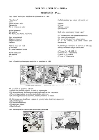EMEF GUILHERME DE ALMEIDA
PORTUGUÊS – 8º ano
Leia o texto abaixo para responder as questões de 01 a 03 :
“Me chama”
Lobão
Chove lá fora e aqui
Tá tanto frio
Me dá vontade de saber
Aonde está você?
Me telefona
Me chama, me chama, me chama
Nem sempre se vê
Lágrima no escuro
Lágrima no escuro
Lágrima
Tá tudo cinza sem você
tá tão vazio
E a noite fica assim porque
Aonde está você?
Me telefona
(...)
01. Pode-se dizer que o texto está escrito em:
a) Prosa
b) Verso
c) Prosa e verso
d) Parágrafos
02. O autor associa a cor “cinza” a quê?
a) à cor da maioria dos aparelhos telefônicos.
b) à tristeza do eu poético.
c) à chuva forte, com tons acinzentados.
d) ao frio intenso, que deixa nossa pele
acinzentada.
03. Identifique nos trechos da canção ao lado o(s)
verso(s) onde haja Oração sem Sujeito:
a) Versos nºs 1, 2, 8,9 E 13
b) Versos nºs 1 e 2 somente
c) Verso nº 1 somente
d) Verso nº 13 somente
Leia o Quadrinho abaixo para responder as questões 04 e 05:
04. O humor do quadrinho está em:
a) Haver três gatinhos sorrindo, na porta da personagem.
b) A personagem ser tão feia que os gatinhos ficaram de fora, com medo.
c) A personagem adotar as cestas, ao invés dos bichinhos.
d) A personagem adotar os bichinhos, mesmo preferindo as cestas.
05. Como deve ser classificado o sujeito do primeiro balão, do primeiro quadrinho?
a) Sujeito Composto
b) Sujeito Indeterminado
c) Oração sem Sujeito
d) Sujeito Oculto
Leia atentamente os quadrinhos e responda a questão 06:
 