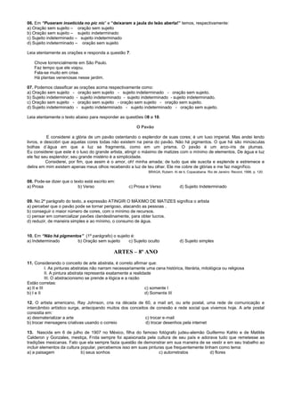 06. Em “Puseram inseticida no pic nic” e “deixaram a jaula do leão aberta!” temos, respectivamente:
a) Oração sem sujeito – oração sem sujeito
b) Oração sem sujeito – sujeito indeterminado
c) Sujeito indeterminado – sujeito indeterminado
d) Sujeito indeterminado – oração sem sujeito
Leia atentamente as orações e responda a questão 7:
Chove torrencialmente em São Paulo.
Faz tempo que ele viajou.
Fala-se muito em crise.
Há plantas venenosas nesse jardim.
07. Podemos classificar as orações acima respectivamente como:
a) Oração sem sujeito - oração sem sujeito - sujeito indeterminado - oração sem sujeito.
b) Sujeito indeterminado - sujeito indeterminado - sujeito indeterminado - sujeito indeterminado.
c) Oração sem sujeito - oração sem sujeito - oração sem sujeito - oração sem sujeito.
d) Sujeito indeterminado - sujeito indeterminado - sujeito indeterminado - oração sem sujeito.
Leia atentamente o texto abaixo para responder as questões 08 a 10.
O Pavão
E considerei a glória de um pavão ostentando o esplendor de suas cores; é um luxo imperial. Mas andei lendo
livros, e descobri que aquelas cores todas não existem na pena do pavão. Não há pigmentos. O que há são minúsculas
bolhas d´água em que a luz se fragmenta, como em um prisma. O pavão é um arco-íris de plumas.
Eu considerei que este é o luxo do grande artista, atingir o máximo de matizes com o mínimo de elementos. De água e luz
ele faz seu esplendor; seu grande mistério é a simplicidade.
Considerei, por fim, que assim é o amor, oh! minha amada; de tudo que ele suscita e esplende e estremece e
delira em mim existem apenas meus olhos recebendo a luz de teu olhar. Ele me cobre de glórias e me faz magnífico.
BRAGA, Rubem. Ai de ti, Copacabana. Rio de Janeiro: Record, 1996, p. 120.
08. Pode-se dizer que o texto está escrito em:
a) Prosa b) Verso c) Prosa e Verso d) Sujeito Indeterminado
09. No 2º parágrafo do texto, a expressão ATINGIR O MÁXIMO DE MATIZES significa o artista
a) perceber que o pavão pode se tornar perigoso, atacando as pessoas .
b) conseguir o maior número de cores, com o mínimo de recursos.
c) pensar em comercializar pavões clandestinamente, para obter lucros.
d) reduzir, de maneira simples e ao mínimo, o consumo de água.
10. Em “Não há pigmentos” (1º parágrafo) o sujeito é:
a) Indeterminado b) Oração sem sujeito c) Sujeito oculto d) Sujeito simples
ARTES – 8º ANO
11. Considerando o conceito de arte abstrata, é correto afirmar que:
I. As pinturas abstratas não narram necessariamente uma cena histórica, literária, mitológica ou religiosa
II. A pintura abstrata representa exatamente a realidade
III. O abstracionismo se prende a lógica e a razão
Estão corretas:
a) II e III c) somente I
b) I e II d) Somente III
12. O artista americano, Ray Johnson, cria na década de 60, a mail art, ou arte postal, uma rede de comunicação e
intercâmbio artístico surge, antecipando muitos dos conceitos de conexão e rede social que vivemos hoje. A arte postal
consistia em:
a) desmaterializar a arte c) trocar e-mail
b) trocar mensagens criativas usando o correio d) trocar desenhos pela internet
13. Nascida em 6 de julho de 1907 no México, filha do famoso fotógrafo judeu-alemão Guillermo Kahlo e de Matilde
Calderon y Gonzales, mestiça, Frida sempre foi apaixonada pela cultura de seu país e adorava tudo que remetesse as
tradições mexicanas. Fato que ela sempre fazia questão de demonstrar em sua maneira de se vestir e em seu trabalho ao
incluir elementos da cultura popular, percebemos isso em suas pinturas que frequentemente tinham como tema:
a) a paisagem b) seus sonhos c) autorretratos d) flores
 