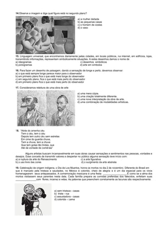 14.Observe a imagem e diga qual figura está no segundo plano?
a) a mulher deitada
b) as pequenas casas
c) o homem de costas
d) o vaso
15. Linguagem universal, que encontramos diariamente pelas cidades, em locais públicos, na internet, em edifícios, lojas,
transmitindo informações, representam simbolicamente situações. A estes desenhos damos o nome de
a) ideogramas c) desenhos simbólicos
b) pictogramas d) arte em símbolos
16. Para fazer um desenho de paisagem, dando a sensação de longe e perto, devemos observar:
a) o que está sempre longe parece maior para o observador
b) em primeiro plano fica o que está mais longe do observador
c) em segundo plano, fica o que está mais perto do observador
d) em primeiro plano fica o que está mais perto do observador
17. Consideramos releitura de uma obra de arte
a) uma mera cópia.
b) uma criação totalmente diferente.
c) uma nova interpretação da obra de arte.
d) uma combinação de modalidades artísticas.
18. “Atrás do arranha céu
Tem o céu, tem o céu
Depois tem outro céu sem estrelas
Em cima do guarda chuva,
Tem a chuva, tem a chuva
Que tem gotas tão lindas, que
Até dá vontade de comê-las”
Alguns artistas buscam incansavelmente em suas obras causar sensações e sentimentos nas pessoas, vontades e
desejos. Esse conceito de transmitir valores e despertar no público alguma sensação teve início com:
a) a ruptura da arte do Renascimento c) a arte figurativa
b) o uso livre das cores d) o surgimento da arte abstrata
19. Celebração de origem indígena, o Dia de Los Muertos, honra os mortos no dia 2 de novembro. Diferente do Brasil em
que é marcado pela tristeza e saudades, no México é colorido, cheio de alegria e é um dia especial para os vivos
homenagearem seus antepassados. A comemoração mexicana é uma festa _________________.É como se a alma dos
mortos visitassem seus parentes nesta data. Cada família prepara as comidas preferidas dos falecidos, enfeitam suas
_______________com flores, incenso e velas. As palavras que preenchem corretamente as lacunas são respectivamente:
a) sem tristeza - casas
b) triste - rua
c) assustadora - casas
d) colorida – cama
 