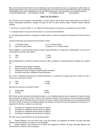 20. A vida da artista Frida Kahlo foi de muito sofrimento e dor, mas também de muita cor e superação. A artista sofreu um
acidente grave aos 18 anos, casou-se com o pintor Diego Rivera com quem teve um casamento tumultuado, marcado por
várias traições, teve a perna amputada no fim da vida. Dentre esses fatos, o que impulsionou sua carreira de artista foi:
a) conhecer Diego Rivera b) As traições do marido c) O acidente de bonde d) sua gravidez
EDUCAÇÃO FÍSICA
21. O futebol é um dos esportes mais populares no mundo. Embora não se tenha muita certeza sobre os primórdios do
futebol, historiadores descobriram vestígios dos jogos de bola em várias culturas antigas. Podemos destacar algumas
histórias.
I – Na China, por volta de 3.000 a. C., os ,militares chineses praticavam um jogo que na verdade era um treino militar.
II – Os gregos criaram um jogo por volta do século I a.C. que se chamava Espekiros.
III – Na cidade grega de Esparta, os jogadores, também militares, usavam uma bola feita de bexiga de boi cheia de areia ou
terra.
Assinale a alternativa que corresponde as afirmações corretas.
a) I, II,III estão corretas. c) I, II e III estão erradas.
b) Apenas a III está correta. d) apenas a II e a III estão corretas.
22. Na Inglaterra, o jogo de futebol começou a ganhar regras diferentes e foi organizado e sistematizado. Em que ano foi
criada a figura do guarda redes (goleiro).
a) 1848 c) 1875
b) 1871 d) 1900
23. O profissionalismo no futebol foi iniciado somente em 1885, na Inglaterra, a International Board, entidade cujo o objetivo
era:
a) Estabelecer regras rígidas e imutáveis.
b) Reger as regras do Rugby na Inglaterra.
c) Estabelecer e mudar as regras do futebol quando necessário.
d) Arrecadar fundos para entidades não governamentais.
24. A FIFA ( Federação Internacional de Futebol Association), é a entidade que organiza até hoje o futebol em todo o
mundo. Em que ano ela foi criada?
a) 1900 c) 1950
b) 1904 d) 1888
25. Quem foi o percursor do futebol no Brasil?
a) Charles Miller. c) Pelé.
b) Sócrates. d) Oscar.
26. O futsal, também conhecido como futebol de salão, é uma modalidade esportiva que foi adaptada do futebol de campo
para as quadras na década de 1930. O futsal é muito praticado no Brasil, fazendo parte de uma das principais atividades
esportivas das aulas de Educação Física nas escolas de todo país. Existem muitas diferenças entre as modalidade (futebol
de campo e futsal), entre elas a quantidade de atletas nas esquipes. No futebol de campo as esquipes são formadas por 11
jogadores (10 de linha e 1 goleiro), e no futsal são:
a) Formadas por 7 jogadores de linha (sendo um goleiro).
b) Formadas por 4 jogadores de linha (sendo um goleiro).
c) Formadas por 5 jogadores de linha (sendo um goleiro).
d) Formada por 12 jogadores de linha (sendo um goleiro).
27. Como ocorre o posicionamento de uma equipe de futsal?
a) Goleiro (defende o gol com mãos e pés e não pode atacar), fixo (jogadores de defesa), ala (joga mais pelas
laterais), pivô (movimenta-se no ataque e arma as jogadas).
b) Goleiro (defende o gol somente com as mãos), fixo (jogadores de defesa), ala (joga mais pelas laterais), pivô
(movimenta-se no ataque e arma as jogadas).
 