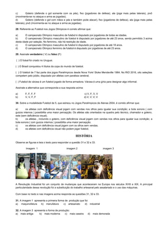 c) Goleiro (defende o gol somente com os pés), fixo (jogadores de defesa), ala (joga mais pelas laterais), pivô
(movimenta-se no ataque e arma as jogadas).
d) Goleiro (defende o gol com mãos e pés e também pode atacar), fixo (jogadores de defesa), ala (joga mais pelas
laterais), pivô (movimenta-se no ataque e arma as jogadas).
28. Referente ao Futebol nos Jogos Olímpicos é correto afirmar que:
a) O campeonato Olímpico masculino de futebol é disputado por jogadores de todas as idades.
b) O campeonato Olímpico masculino de futebol é disputado por jogadores de até 23 anos, sendo permitido 3 acima
desta idade por seleção. No feminino, não há restrição de idade.
c) O campeonato Olímpico masculino de futebol é disputado por jogadores de até 18 anos.
d) O campeonato Olímpico feminino de futebol é disputado por jogadoras de até 23 anos.
29. Assinale verdadeiro ( V) ou falso (F):
( ) O futsal foi criado no Uruguai.
( ) O Brasil conquistou 4 títulos da copa do mundo de futebol.
( ) O futebol de 7 faz parte dos jogos Paralímpicos desde Nova York/ Stoke Mendeville 1984. No RIO 2016, oito seleções
competem pelo pódio, disputado por atletas com paralisia cerebral.
( ) Futebol de várzea é um futebol jogado de forma armadora. Várzea é uma gíria para designar algo informal.
Assinale a alternativa que corresponda a sua resposta acima:
a) F, F, F, F c) V, F, V, V
b) V, V, F, F d) V, V, V, V
30. Sobre a modalidade Futebol de 5, que estreou no Jogos Paralímpicos de Atenas 2004, é correto afirmar que:
a) os atletas com deficiência visual jogam com vendas nos olhos para igualar sua condição; a bola sonora ( com
guizos internos ) possibilita uma maior percepção. Os atletas são orientados na quadra pelo técnico, chamador e goleiro,
este (sem deficiência visual).
b) os atletas , incluindo o goleiro, com deficiência visual jogam com vendas nos olhos para igualar sua condição; a
bola sonora ( com guizos internos ) possibilita uma maior percepção.
c) os atletas com deficiência visual jogam com os olhos sem vendas.
d) os atletas com deficiência visual não podem jogar futebol.
HISTÓRIA
Observe as figuras e leia o texto para responder a questão 31 e 32 e 33.
Imagem 1 imagem 2 imagem 3
A Revolução Industrial foi um conjunto de mudanças que aconteceram na Europa nos séculos XVIII e XIX. A principal
particularidade dessa revolução foi a substituição do trabalho artesanal pelo assalariado e o uso das máquinas.
Com base no texto e nas imagens acima responda as questões 31, 32 e 33.
31. A imagem 1 apresenta a primeira forma de produção que foi:
a) maquinofatura b) manufatura c) artesanato d) industrial
32. A imagem 3 apresenta a forma de produção:
a) mais antiga b) mais moderna c) mais caseira d) mais demorada
 