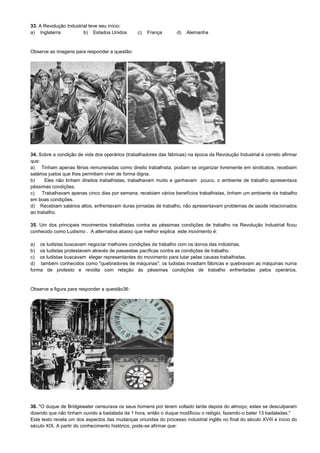 33. A Revolução Industrial teve seu início:
a) Inglaterra b) Estados Unidos c) França d) Alemanha
Observe as imagens para responder a questão:
34. Sobre a condição de vida dos operários (trabalhadores das fábricas) na época da Revolução Industrial é correto afirmar
que:
a) Tinham apenas férias remuneradas como direito trabalhista, podiam se organizar livremente em sindicatos, recebiam
salários justos que lhes permitiam viver de forma digna.
b) Eles não tinham direitos trabalhistas, trabalhavam muito e ganhavam pouco, o ambiente de trabalho apresentava
péssimas condições.
c) Trabalhavam apenas cinco dias por semana, recebiam vários benefícios trabalhistas, tinham um ambiente de trabalho
em boas condições.
d) Recebiam salários altos, enfrentavam duras jornadas de trabalho, não apresentavam problemas de saúde relacionados
ao trabalho.
35. Um dos principais movimentos trabalhistas contra as péssimas condições de trabalho na Revolução Industrial ficou
conhecido como Ludismo . A alternativa abaixo que melhor explica este movimento é:
a) os ludistas buscavam negociar melhores condições de trabalho com os donos das indústrias.
b) os ludistas protestavam através de passeatas pacíficas contra as condições de trabalho
c) os ludistas buscavam eleger representantes do movimento para lutar pelas causas trabalhistas.
d) também conhecidos como "quebradores de máquinas", os ludistas invadiam fábricas e quebravam as máquinas numa
forma de protesto e revolta com relação às péssimas condições de trabalho enfrentadas pelos operários.
Observe a figura para responder a questão36:
36. "O duque de Bridgewater censurava os seus homens por terem voltado tarde depois do almoço; estes se desculparam
dizendo que não tinham ouvido a badalada da 1 hora, então o duque modificou o relógio, fazendo-o bater 13 badaladas."
Este texto revela um dos aspectos das mudanças oriundas do processo industrial inglês no final do século XVIII e início do
século XIX. A partir do conhecimento histórico, pode-se afirmar que:
 