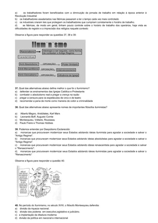 a) os trabalhadores foram beneficiados com a diminuição da jornada de trabalho em relação à época anterior à
Revolução Industrial
b) os trabalhadores assalariados nas fábricas passaram a ter o tempo cada vez mais controlado
c) os industriais criaram leis que protegiam os trabalhadores que cumpriam corretamente o horário de trabalho.
d) as fábricas, de modo em geral, tinham pouco controle sobre o horário de trabalho dos operários, haja vista as
dificuldades de registro e a imprecisão dos relógios naquele contexto
Observe a figura para responder as questões 37, 38 e 39:
37. Qual das alternativas abaixo define melhor o que foi o Iluminismo?
a) defender os ensinamentos das Igrejas Católica e Protestante
b) combater o absolutismo real e pregar a crença na razão
c) pregar a censura para os espetáculos de circo e de teatro
d) recomendar a pena de morte como maneira de coibir a criminalidade
38. Qual das alternativas abaixo apresenta nomes de importantes filósofos iluministas?
a) Alberto Magno, Aristóteles, Karl Marx
b) Leonardo Boff, Augusto Comte
c) Montesquieu, Voltaire, Rousseau
d) Paulo Freire e Thomas Hobbes
39. Podemos entender por Despotismo Esclarecido:
a) monarcas que procuravam modernizar seus Estados adotando ideias iluminista para agradar a sociedade e salvar o
"Antigo Regime".
b) monarcas que procuravam modernizar seus Estados adotando ideias absolutistas para agradar a sociedade e salvar o
"Antigo Regime".
c) monarcas que procuravam modernizar seus Estados adotando ideias renascentista para agradar a sociedade e salvar
o "Renascimento".
d) monarcas que procuravam modernizar seus Estados adotando ideias iluministas para agradar a sociedade e salvar o
"Renascimento”
Observe a figura para responder a questão 40:
40. No período do Iluminismo, no século XVIII, o filósofo Montesquieu defendia:
a) divisão da riqueza nacional.
b) divisão dos poderes em executivo,egislativo e judiciário.
c) a implantação da ditadura moderna
d) divisão da política em nacional e internacional
 