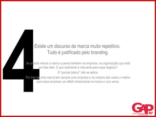Existe um discurso de marca muito repetitivo.  Tudo é justificado pelo branding. Se prenda menos a marca e pense também na empresa, na organização que está por trás dela. O que realmente é relevante para esse negócio? O “pacote básico” não se aplica. Por trás de uma marca tem sempre uma empresa e na maioria das vezes o melhor para essa empresa vai refletir diretamente na marca e vice versa. 4 