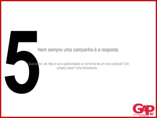Nem sempre uma campanha é a resposta. Quando for, ok. Mas e se a oportunidade vir na forma de um novo produto? Um projeto maior? Uma ferramenta...  5 