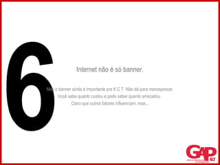 Internet não é só banner. Mas o banner ainda é importante pra K C T. Não dá para menosprezar. Você sabe quanto custou e pode saber quanto arrecadou.  Claro que outros fatores influenciam, mas... 6 