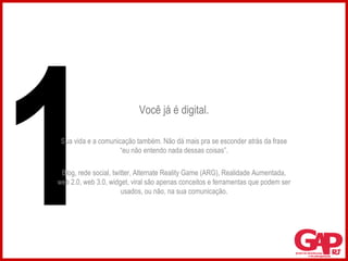 Você já é digital. Sua vida e a comunicação também. Não dá mais pra se esconder atrás da frase “eu não entendo nada dessas coisas”. Blog, rede social, twitter, Alternate Reality Game (ARG), Realidade Aumentada, web 2.0, web 3.0, widget, viral são apenas conceitos e ferramentas que podem ser usados, ou não, na sua comunicação. 1 