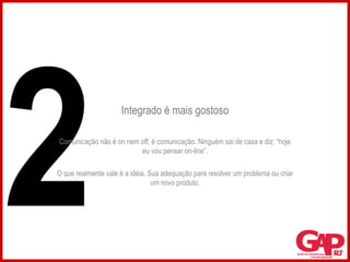 Integrado é mais gostoso Comunicação não é on nem off, é comunicação. Ninguém sai de casa e diz: “hoje eu vou pensar on-line”. O que realmente vale é a idéia. Sua adequação para resolver um problema ou criar um novo produto. 2 