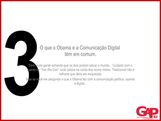 O que o Obama e a Comunicação Digital  têm em comum. Tem muita gente achando que os dois podem salvar o mundo... Cuidado com o quanto de “Yes We Can” você coloca na conta dos novos meios. Tradicional não é velharia que deve ser esquecida. Mas se você me perguntar o que o Obama fez com a comunicação política, usando a digital... 3 