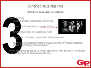 Atingindo seus objetivos Motivando, engajando, arrecadando. Alguns números: Mais de 3 milhões de assinantes do boletim SMS Mais de 15 milhões de views do clip Yes We Can Tem hoje mais de 570 mil seguidores no Twitter Comunidade no Facebook com mais de 3 milhões de usuários 150 milhões arrecadados em setembro de 2008, atingindo 3,1 milhões de doadores e mais de 600 milhões na campanha inteira. Podem até parecer pequenos se comparados a uma mídia de massa, mas imagine o que um lovemark do Obama não pode fazer... 3 