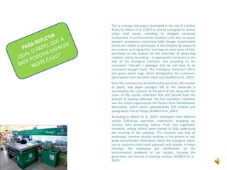 This is a design led project developed in the city of Curitiba, Brazil, by Albach et al. (2007) as part of a program to reduce urban solid waste, intending to instigate consumer involvement in environmental initiatives and, also, to assess people’s acceptance concerning habit change. Supermarket clients are invited to participate in the initiative by means of two actions: a) bringing their own bags to place some of their purchases on the lookout for the reduction of plastic-bag residues; and b) discarding – in appropriate containers at the side of the Ecological checkout, and according to the consumers’ free-will – packages that do not have to be necessarily brought home. The “ecological check-out” offers also green plastic bags, which distinguishes the customers’ participation from the other check-outs (ALBACH et al., 2007).Once the customer has finished his/her purchase, the number of plastic and paper packages left at the check-out is visualized by the customer at the point of sale along with the name of the charity institution that will benefit from the amount of packing collected. The first benefited institution was the school supported by the Paraná State Rehabilitation Association, which assists approximately 200 children and young adults free of charge (ALBACH et al., 2007).According to Albach et al. (2007) employees from different sectors (check-out operation, supervision, wrapping up, security, data processing, bakery, fruits and vegetables, reception, among others) were trained to fully understand the meaning of the initiative. The intention was that all employees, whether directly working in the project or not, knew and provided information about the Ecological check-out to customers who could approach with doubts. In those trainings, the employees got infoRmation on the environmental problems of our society, focusing the generation and discard of packing residues (ALBACH et al., 2007).PARA REFLETIRQUAL O PAPEL QUE A BASF PODERIA EXERCER NESTE CASO?