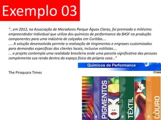 Exemplo 03“...em 2012, na Associação de Moradores Parque Águas Claras, foi premiado o milésimoempreendedor individual que utiliza dos químicos de performance da BASF na produção componentes para uma indústria de calçados em Curitiba........ A solução desenvolvida permite a realização de tingimentos e engraxes customizados para demandas específicas dos clientes locais, inclusive estilistas....... o projeto contempla uma realidade brasileira onde uma parcela significativa das pessoas complementa sua renda dentro do espaço físico da própria casa...”ThePiraquara Times