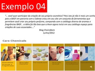 Exemplo 04“... você quer participar da criação de seu próprio cosmético? Pois isto já não é mais um sonhopois a BASF em parceria com o Sebrae criou em seu site um conjunto de ferramentas que permitem você criar seu próprio perfume, compondo com o catálogo diverso de aromas e fragrâncias BASF... a idéia foi tão boa que a Avon agora inclui em seu catálogo espaço paracriações de suas associadas....”		                            Blog CheiroBom			Junho/2012 