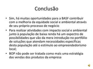 ConclusãoSim, há muitas oportunidades para a BASF contribuir com a melhoria da equidade social e ambiental através de seu próprio processo de negócioPara realizar atividades com impacto social e ambiental junto à população de baixa renda há um expectro de possibilidades que vão da mera introdução no portfólio de soluções que atendam necessidades específicas desta população até o estímulo ao empreendedorismo local;BOP não pode ser tratada como mais uma estratégia das vendas dos produtos da empresa