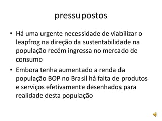 pressupostosHá uma urgente necessidade de viabilizar o leapfrog na direção da sustentabilidade na população recém ingressa no mercado de consumoEmbora tenha aumentado a renda da população BOP no Brasil há falta de produtos e serviços efetivamente desenhados para realidade desta população