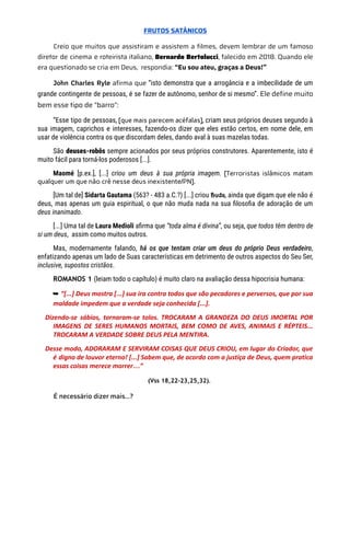 FRUTOS SATÂNICOS
Creio que muitos que assistiram e assistem a filmes, devem lembrar de um famoso
diretor de cinema e roteirista italiano, Bernardo Bertolucci, falecido em 2018. Quando ele
era questionado se cria em Deus, respondia: “Eu sou ateu, graças a Deus!”
John Charles Ryle afirma que “isto demonstra que a arrogância e a imbecilidade de um
grande contingente de pessoas, é se fazer de autônomo, senhor de si mesmo”. Ele define muito
bem esse tipo de “barro”:
“Esse tipo de pessoas, [que mais parecem acéfalas], criam seus próprios deuses segundo à
sua imagem, caprichos e interesses, fazendo-os dizer que eles estão certos, em nome dele, em
usar de violência contra os que discordam deles, dando aval à suas mazelas todas.
São deuses-robôs sempre acionados por seus próprios construtores. Aparentemente, isto é
muito fácil para torná-los poderosos [...].
Maomé [p.ex.], [...] criou um deus à sua própria imagem. [Terroristas islâmicos matam
qualquer um que não crê nesse deus inexistente/PN].
[Um tal de] Sidarta Gautama (563? - 483 a.C.?) [...] criou Buda, ainda que digam que ele não é
deus, mas apenas um guia espiritual, o que não muda nada na sua filosofia de adoração de um
deus inanimado.
[...] Uma tal de Laura Medioli afirma que “toda alma é divina”, ou seja, que todos têm dentro de
si um deus, assim como muitos outros.
Mas, modernamente falando, há os que tentam criar um deus do próprio Deus verdadeiro,
enfatizando apenas um lado de Suas características em detrimento de outros aspectos do Seu Ser,
inclusive, supostos cristãos.
ROMANOS 1 (leiam todo o capítulo) é muito claro na avaliação dessa hipocrisia humana:
➥ “[...] Deus mostra [...] sua ira contra todos que são pecadores e perversos, que por sua
maldade impedem que a verdade seja conhecida [...].
Dizendo-se sábios, tornaram-se tolos. TROCARAM A GRANDEZA DO DEUS IMORTAL POR
IMAGENS DE SERES HUMANOS MORTAIS, BEM COMO DE AVES, ANIMAIS E RÉPTEIS...
TROCARAM A VERDADE SOBRE DEUS PELA MENTIRA.
Desse modo, ADORARAM E SERVIRAM COISAS QUE DEUS CRIOU, em lugar do Criador, que
é digno de louvor eterno! [...] Sabem que, de acordo com a justiça de Deus, quem pratica
essas coisas merece morrer…”
(Vss 18,22-23,25,32).
É necessário dizer mais…?
 